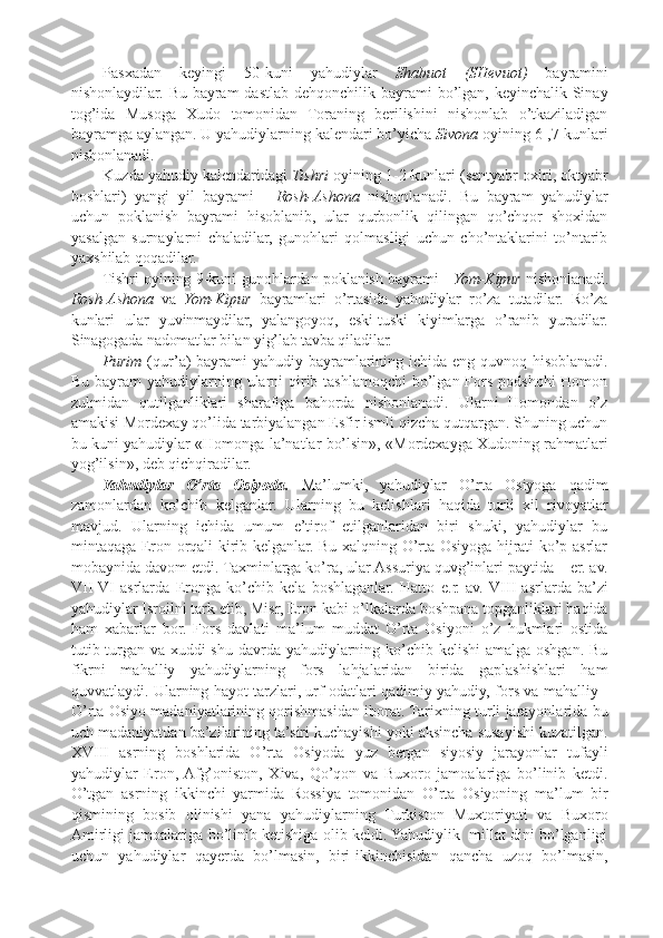 Pasxadan   keyingi   50-kuni   yahudiylar   Shabuot   (SHevuot)   bayramini
nishonlaydilar. Bu bayram  dastlab dehqonchilik bayrami  bo’lgan, keyinchalik Sinay
tog’ida   Musoga   Xudo   tomonidan   Toraning   berilishini   nishonlab   o’tkaziladigan
bayramga aylangan. U yahudiylarning kalendari bo’yicha  Sivona  oyining 6-,7-kunlari
nishonlanadi.
Kuzda yahudiy kalendaridagi  Tishri  oyining 1-2-kunlari (sentyabr oxiri, oktyabr
boshlari)   yangi   yil   bayrami   -   Rosh-Ashona   nishonlanadi.   Bu   bayram   yahudiylar
uchun   poklanish   bayrami   hisoblanib,   ular   qurbonlik   qilingan   qo’chqor   shoxidan
yasalgan   surnaylarni   chaladilar,   gunohlari   qolmasligi   uchun   cho’ntaklarini   to’ntarib
yaxshilab qoqadilar. 
Tishri oyining 9-kuni gunohlardan poklanish bayrami -   Yom-Kipur   nishonlanadi.
Rosh-Ashona   va   Yom-Kipur   bayramlari   o’rtasida   yahudiylar   ro’za   tutadilar.   Ro’za
kunlari   ular   yuvinmaydilar,   yalangoyoq,   eski-tuski   kiyimlarga   o’ranib   yuradilar.
Sinagogada nadomatlar bilan yig’lab tavba qiladilar.
Purim   (qur’a) bayrami  yahudiy bayramlarining ichida eng quvnoq hisoblanadi.
Bu bayram  yahudiylarning ularni  qirib tashlamoqchi  bo’lgan Fors  podshohi  Homon
zulmidan   qutilganliklari   sharafiga   bahorda   nishonlanadi.   Ularni   Homondan   o’z
amakisi Mordexay qo’lida tarbiyalangan Esfir ismli qizcha qutqargan. Shuning uchun
bu kuni yahudiylar «Homonga la’natlar bo’lsin», «Mordexayga Xudoning rahmatlari
yog’ilsin», deb qichqiradilar.
Yahudiylar   O’rta   Osiyoda.   Ma’lumki,   yahudiylar   O’rta   Osiyoga   qadim
zamonlardan   ko’chib   kelganlar.   Ularning   bu   kelishlari   haqida   turli   xil   rivoyatlar
mavjud.   Ularning   ichida   umum   e’tirof   etilganlaridan   biri   shuki,   yahudiylar   bu
mintaqaga Eron orqali kirib kelganlar. Bu xalqning O’rta Osiyoga hijrati ko’p asrlar
mobaynida davom etdi. Taxminlarga ko’ra, ular Assuriya quvg’inlari paytida – er. av.
VII - VI   asrlarda   Eronga   ko’chib   kela   boshlaganlar.   Hatto   e.r.   av.   VIII   asrlarda   ba’zi
yahudiylar Isroilni tark etib, Misr, Eron kabi o’lkalarda boshpana topganliklari haqida
ham   xabarlar   bor.   Fors   davlati   ma’lum   muddat   O’rta   Osiyoni   o’z   hukmlari   ostida
tutib turgan va xuddi  shu davrda yahudiylarning ko’chib kelishi amalga oshgan. Bu
fikrni   mahalliy   yahudiylarning   fors   lahjalaridan   birida   gaplashishlari   ham
quvvatlaydi. Ularning hayot tarzlari, urf-odatlari qadimiy yahudiy, fors va mahalliy -
O’rta Osiyo madaniyatlarining qorishmasidan iborat. Tarixning turli jarayonlarida bu
uch madaniyatdan ba’zilarining ta’siri kuchayishi yoki aksincha susayishi kuzatilgan.
XVIII   asrning   boshlarida   O’rta   Osiyoda   yuz   bergan   siyosiy   jarayonlar   tufayli
yahudiylar   Eron,  Afg’oniston,   Xiva,   Qo’qon   va   Buxoro   jamoalariga   bo’linib   ketdi.
O’tgan   asrning   ikkinchi   yarmida   Rossiya   tomonidan   O’rta   Osiyoning   ma’lum   bir
qismining   bosib   olinishi   yana   yahudiylarning   Turkiston   Muxtoriyati   va   Buxoro
Amirligi jamoalariga bo’linib ketishiga olib keldi. Yahudiylik   millat dini bo’lganligi
uchun   yahudiylar   qayerda   bo’lmasin,   biri-ikkinchisidan   qancha   uzoq   bo’lmasin, 