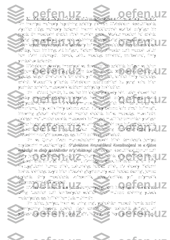 3.1   Markaziy   Оsiyo   dinlari   va   e’tiqоdlari   manbalarining   tarixiy   jihatlari.
Din   ins o niyat   ma ’ naviy   hayotining   tarkibiy   qismidir .   O ’ zb e kist o n   R e spublikasida
ziyolilar   o ldiga   ma ’ naviy   barkam o l   ins o nni   shakllantirish   vazifasi   qo ’ yilgan   bir
paytda   din   masalasini   chetlab   o ’ tish   mumkin   emas .     Maz k ur   masalani   hal   etishda
ilgarigi   dinga   agr e ssiv   hujum   etish   uslubining   sal o hiyatsizligi   hammaga  o chiq -o ydin .
L e k in   k e yingi   p aytda   p ayd o  bo ’ lgan   diniy   bo ’ lmagan   masalalarni   diniy   d e b   atash ,  har
qanday ,   hatt o   bir - biriga   zid   bo ’ lgan ,   fi k rlarni   tahlil   qilmasdan   turib   maqtash   uslubi
ham   o ’ zini   o qlamaydi .   D e ma k ,   ushbu   masalaga   p rinsi p ial ,   p r o f e ssi o nal ,   ilmiy
yondashuv   dar k o rdir .
O ’ zb e k ist o n   R o ssiya   im p e riyasi   va   S o v e t   Ittif o qi   tar k ibida   bo ’ lgan   va   jah o n
hamjamiyatidan   ajratilib   yashagan   bir   davrda ,   g ’ arbda   X I X   asrning   o ’ rtalarida
vujudga   k e lgan   dinshun o sli k   fani   ancha   yo ’ l   b o sib   o ’ tib ,   k o ’ p lab   ilmiy   natijalarga
erishdi .   Mustaqilli k   yillarida   O ’ zb e k ist o n   tadqiq o tchilari   bu   yangi   s o ha   bilan
yaqindan   tanishib ,  muta x assis - k adrlarni   tarbiyalay   b o shladilar .
Din   -   e ’ tiq o d   hamdir ,   bu   esa   har   bir   k ishining   sha x siy   ishi .   L e k in   sha x sni   har
qanday   missi o n e r   tash k il o tlar   i x tiyoriga   ham   tashlab   qo ’ yib   bo ’ lmaydi .   O z o d
jamiyatda   har   bir   ins o n   o ’ z   sha x siy   mun o sabatini   b e lgilab   o lishi   uchun   unga   har
t o m o nlama ,   b o y ,   xo lis - ilmiy   a x b o r o t   zarur .   Bunday   a x b o r o t   k o ’ p   qirrali   bo ’ lm o g ’ i ,
bir o vning   g ’ arazli   sharhisiz   asl   matnlar   sha k lida   bo ’ lsa   maqsadga   muv o fiqdir .
Es k irgan   ma ’ lum o tlar   as o sida   muta x assis   bo ’ lmagan   mualliflar   t o m o nidan   yozilgan
asarlar   h o zirgi   zam o n   a x b o r o t   er k inligi   va   uning  e tib   k e lishi  o s o n   bo ’ lgan   shar o itlarda
o ’ quvchilarning   k o ’ z   o ’ ngida   maz k ur   mualliflarning   o bro ’ sizlanishiga   yo k i
o ’ quvchini   n o to ’ g ’ ri   tasavvurga   ega   bo ’ lib   q o lishiga  o lib   k e ladi .
Din   va   Q o nun   o ’ zar o   mun o sabatlarini   ya x shi   bilish   d e m o k rati k   jamiyat
p o yd e v o rini   mustah k amlaydi .   O ’ zb e k ist o n   R e s p ubli k asi   K o nstitusiyasi   va   « Vijd o n
er k inligi   va   diniy   tash k il o tlar   to ’ g ’ risida » gi   O ’ zb e k ist o n   R e s p ubli k asi   Q o nuni   turli
diniy   jam o a   a ’ z o larining   huquqlari ,   majburiyatlari   haqida   to ’ la   ma ’ lum o t   b e radi .
O ’ quvchilarda   q o nunga   hurmat   hissini ,   o ’ zininggina   emas ,   b o shqalarning   ham   diniy
his - tuyg ’ ularini   hurmat   qilish ,   tushunishga   hara k at   qilish ,   o ’ z   sha x siy   fi k rlarini
b o shqa   k ishilarga   tazyiq   bilan   o ’ t k azish   g ’ ayriq o nuniy   x atti - hara k at   e k anligi ,   jam o at
j o ylarida   diniy   masalalarda   zo ’ rav o nli k ,   taj o vuz k o rli kk a   yo ’ l   qo ’ ymasli k
dunyoqarashini   sha k llantiradi .
O ’ zb e k ist o n   R e s p ubli k asi   jah o n   hamjamiyatiga   k irib   b o rayotgan   bir   shar o itda
uning   fuqar o lari   turli   k o nf e ssiyalar   va k illari   bilan   mul o q o t   etishning   yu k sa k
madaniyatiga   ega   bo ’ lishi   ham   juda   muhimdir .
Din   tabiat ,   jamiyat ,   ins o n   va   uning   o ngi ,   yashashdan   maqsadi   hamda   taqdiri
ins o niyatning   b e v o sita   qurshab   o lgan   atr o f - muhitdan   tashqarida   bo ’ lgan ,   uni
yaratgan ,   ayni   zam o nda   ins o nlarga   to ’ g ’ ri ,   haqiqiy ,   o dil   hayot   yo ’ lini   k o ’ rsatadigan 