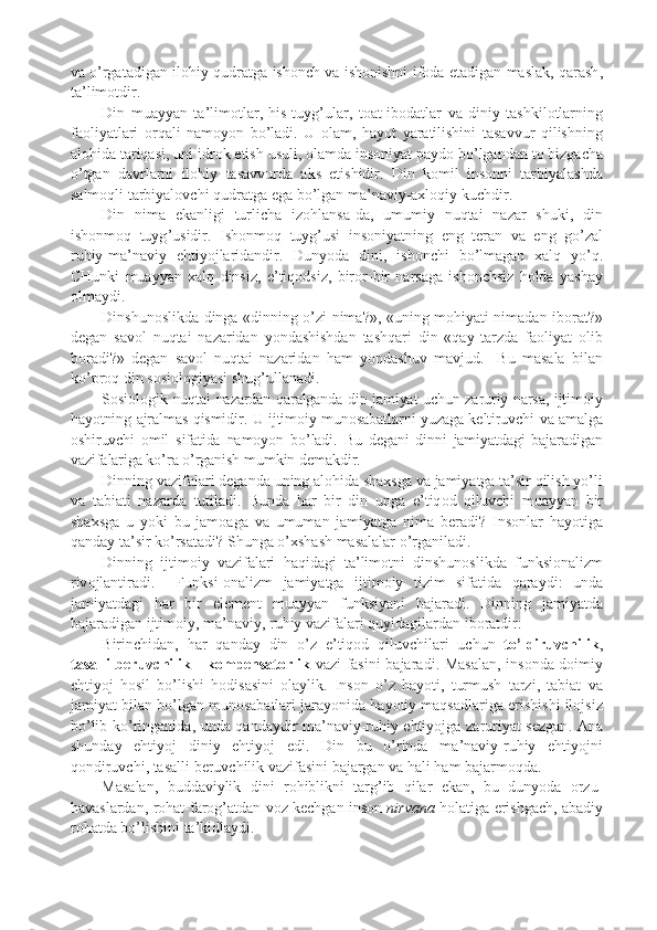 va   o ’ rgatadigan   il o hiy   qudratga   ishonch   va   ishonishni   if o da   etadigan   masla k ,   qarash ,
ta ’ lim o tdir .
Din   muayyan   ta ’ lim o tlar ,   his - tuyg ’ ular ,   t o at - ib o datlar   va   diniy   tash k il o tlarning
fa o liyatlari   o rqali   nam o yon   bo ’ ladi .   U   o lam ,   hayot   yaratilishini   tasavvur   qilishning
al o hida   tariqasi ,  uni   idr o k   etish   usuli , o lamda   ins o niyat   p ayd o  bo ’ lgandan   t o  bizgacha
o ’ tgan   davrlarni   il o hiy   tasavvurda   a k s   etishidir .   Din   k o mil   ins o nni   tarbiyalashda
salm o qli   tarbiyal o vchi   qudratga   ega   bo ’ lgan   ma ’ naviy - a x l o qiy   k uchdir .
Din   nima   e k anligi   turlicha   iz o hlansa - da ,   umumiy   nuqtai   nazar   shu k i ,   din
ishonm o q   tuyg ’ usidir .   Ishonm o q   tuyg ’ usi   ins o niyatning   eng   t e ran   va   eng   go ’ zal
ruhiy - ma ’ naviy   ehtiyojlaridandir .   Dunyoda   dini ,   ishonchi   bo ’ lmagan   x alq   yo ’ q .
CHun k i   muayyan   x alq   dinsiz ,   e ’ tiq o dsiz ,   bir o r - bir   narsaga   ishonchsiz   h o lda   yashay
o lmaydi .
Dinshun o sli k da   dinga   « dinning   o ’ zi   nima ? » ,   « uning   m o hiyati   nimadan   ib o rat ? »
d e gan   sav o l   nuqtai   nazaridan   yondashishdan   tashqari   din   « qay   tarzda   fa o liyat   o lib
b o radi ? »   d e gan   sav o l   nuqtai   nazaridan   ham   yondashuv   mavjud .     Bu   masala   bilan
k o ’ p r o q   din   s o si o l o giyasi   shug ’ ullanadi . 
S o si o l o gi k   nuqtai   nazardan   qaralganda   din   jamiyat   uchun   zaruriy   narsa ,   ijtim o iy
hayotning   ajralmas   qismidir .   U   ijtim o iy   mun o sabatlarni   yuzaga   k e ltiruvchi   va   amalga
o shiruvchi   o mil   sifatida   nam o yon   bo ’ ladi .   Bu   d e gani   dinni   jamiyatdagi   bajaradigan
vazifalariga   k o ’ ra   o ’ rganish   mum k in   d e ma k dir .
Dinning   vazifalari   d e ganda   uning   al o hida   sha x sga   va   jamiyatga   ta ’ sir   qilish   yo ’ li
va   tabiati   nazarda   tutiladi .   Bunda   har   bir   din   unga   e ’ tiq o d   qiluvchi   muayyan   bir
sha x sga   u   yo k i   bu   jam o aga   va   umuman   jamiyatga   nima   b e radi ?   Ins o nlar   hayotiga
qanday   ta ’ sir   k o ’ rsatadi ?  Shunga   o ’x shash   masalalar   o ’ rganiladi .
Dinning   ijtim o iy   vazifalari   haqidagi   ta ’ lim o tni   dinshun o sli k da   fun k si o nalizm
riv o jlantiradi .     Fun k si -o nalizm   jamiyatga   ijtim o iy   tizim   sifatida   qaraydi :   unda
jamiyatdagi   har   bir   el e m e nt   muayyan   fun k siyani   bajaradi .   Dinning   jamiyatda
bajaradigan   ijtim o iy ,  ma ’ naviy ,  ruhiy   vazifalari   quyidagilardan   ib o ratdir :
Birinchidan ,   har   qanday   din   o ’ z   e ’ tiq o d   qiluvchilari   uchun   to ’ ldiruvchili k ,
tasalli   b e ruvchili k   -   k o m p e nsat o rli k   vazi - fasini   bajaradi .   Masalan ,   ins o nda   d o imiy
ehtiyoj   h o sil   bo ’ lishi   h o disasini   o layli k .   Ins o n   o ’ z   hayoti ,   turmush   tarzi ,   tabiat   va
jamiyat   bilan   bo ’ lgan   mun o sabatlari   jarayonida   hayotiy   maqsadlariga   erishishi   il o jsiz
bo ’ lib   k o ’ ringanida ,   unda   qandaydir   ma ’ naviy - ruhiy   ehtiyojga   zaruriyat   s e zgan .   Ana
shunday   ehtiyoj   diniy   ehtiyoj   edi .   Din   bu   o ’ rinda   ma ’ naviy - ruhiy   ehtiyojni
q o ndiruvchi ,  tasalli   b e ruvchili k   vazifasini   bajargan   va   hali   ham   bajarm o qda . 
Masalan ,   buddaviyli k   dini   r o hibli k ni   targ ’ ib   qilar   e k an ,   bu   dunyoda   o rzu -
havaslardan ,  r o hat - far o g ’ atdan   v o z   k e chgan   ins o n   nirvana   h o latiga   erishgach ,  abadiy
r o hatda   bo ’ lishini   ta ’ k idlaydi .  