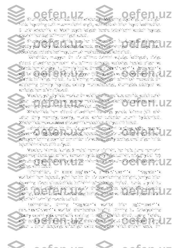 Shuningd e k , x ristianli k da   har   bir   x ristian   Is o   Masihning   qaytishiga   umid   qilgan
h o lda   hayotning   turli   muamm o larini   e ngib ,   sabr - bard o sh   bilan   hayot   k e chiradilar .
CHun k i   x ristianli k   Is o   Masih   qaytib   k e lgach   barcha   izd o shlarini   sa o datli   hayotga
e t k azishi   haqidagi   ta ’ lim o tni   ilgari   suradi .
Shuningd e k ,   isl o m   dinida   ham   har   bir   musulm o n   bu   dunyoda   erishmagan
m o ddiy   yo k i   ruhiy   o rzu - ista k lariga   ox iratda   erishishga   ishongan   h o lda   dunyo   o rzu -
havaslariga  o rtiqcha   b e rilmay ,  turmush   mashaqqatlariga   sabr   qiladi .
I kk inchidan ,   muayyan   din   o ’ z   ta ’ lim o t   tizimini   vujudga   k e ltirgach ,   o ’ ziga
e ’ tiq o d   qiluvchilar   jam o asini   shu   ta ’ lim o t   d o irasida   saqlashga   hara k at   qilgan   va
h o zirda   ham   shunday .   Bu   ijtim o iy   h o disa   dinning   birlashtiruvchili k   -   int e grat o rli k
vazifasi   d e b   ataladi .  Din   hamisha   muayyan   ijtim o iy ,  etni k   va   ma ’ naviy   hayotning   o ’ z
ta ’ sirida   bo ’ lishiga   intiladi .   Bu   ta ’ sirning   muntazamligini   ta ’ minlash   maqsadida   din
x alqlarning   ijtim o iy   hayotiga ,   a x l o qiy   mun o sabatlariga ,   shuningd e k   adabiyoti   va
san ’ atiga   ham   ta ’ sir   o ’ t k azadi .
Masalan ,   yahudiyli k da   maz k ur   din   va k illarini   bir   maf k ura   atr o fida   saqlab   turish
uchun   ularni   bir   millat   va   yag o na   masla k   egalari   e k anli k lari ,   yag o na   x ud o   -
Yahv e ning   eng   s e vimli   bandalari   e k anli k lari   uqtiriladi .
X ristianli k da   ham   e ’ tiq o d   qiluvchilarni   bu   dinga   yanada   k o ’ p r o q   jalb   etish
uchun   diniy   m e m o riy ,   tasviriy ,   musiqa   san ’ ati   turlaridan   unumli   f o ydalaniladi .
X ristianli k da   ma x sus   i k o na   chizuvchili k   ma k tablari   fa o liyat  o lib   b o radi .
Uchinchidan ,   har   bir   din   o ’ z   qavmlari   turmushini   tartibga   s o lib ,   naz o rat
qiluvchili k   -   r e gulyat o rli k   vazifasini   bajaradi .   Dinlar   o ’ z   urf -o datlarining ,   mar o sim
va   bayramlarining   qavmlari   t o m o nidan   o ’ z   vaqtida ,  qat ’ iy   tartibga   amal   qilgan   h o lda
bajarilishini   shart   qilib   qo ’ yadi .
Masalan ,   isl o mda   k uniga   5   mahal   nam o z   o ’ qilishi ,   har   hafta   juma   nam o zini
j o m e  masjidlarda   ad o  etilishi ,  Ramaz o n  o yida   bir  o y   ro ’ za   tutilishi ,  ro ’ za  (‘ iyd   al - fitr )
va   q urb o n   (‘ iyd   al - adh o)   hayitlarining   nishonlanishi   musulm o nlarning   hayot   tarzini
tartibga   s o lib   turadi .
To ’ rtinchidan ,   din   al o qa   b o g ’ lashli k ,   birlashtiruvchili k   -   int e grat o rli k
vazifasini   ham   bajaradi ,   ya ’ ni   har   bir   din   o ’ z   qavmlarining   birligini ,   jamiyat   bilan
sha x sning   o ’ zar o   al o qad o rli k da   bo ’ lishini   ta ’ minlashga   intiladi .   Bunda   u   yo k i   bu
dinga   e ’ tiq o d   qiluvchi   k ishilarning   o ’ z   dinidagi   b o shqa   k ishilar   bilan   al o qad o r
e k anligi ,   o ’ zar o   huquq   va   burchlarining   b o rligi ,   urf -o dat   va   ib o datlarni   jam o a   bo ’ lib
bajarilishi   l o zimligi   nazarda   tutiladi .
B e shinchidan ,   dinning   int e grat o rli k   vazifasi   bilan   l e gitiml o vchili k -
q o nunlashtiruvchili k   vazifasi   chambarchas   b o g ’ liq .   Dinning   bu   fun k siyasining
nazariy   as o sini   yiri k   am e ri k ali k   s o si o l o g   T .   P ars o ns   ishlab   chiqdi .   Uning   fi k richa ,
« har   qanday   ijtim o iy   tizim   muayyan   che k l o vlarsiz   mavjud   bo ’ la   o lmaydi .   Buning
uchun   u   q o nun   darajasiga   k o ’ tarilgan   a x l o q   n o rmalarini   ishlab   chiqishi   k e ra k .   Din 