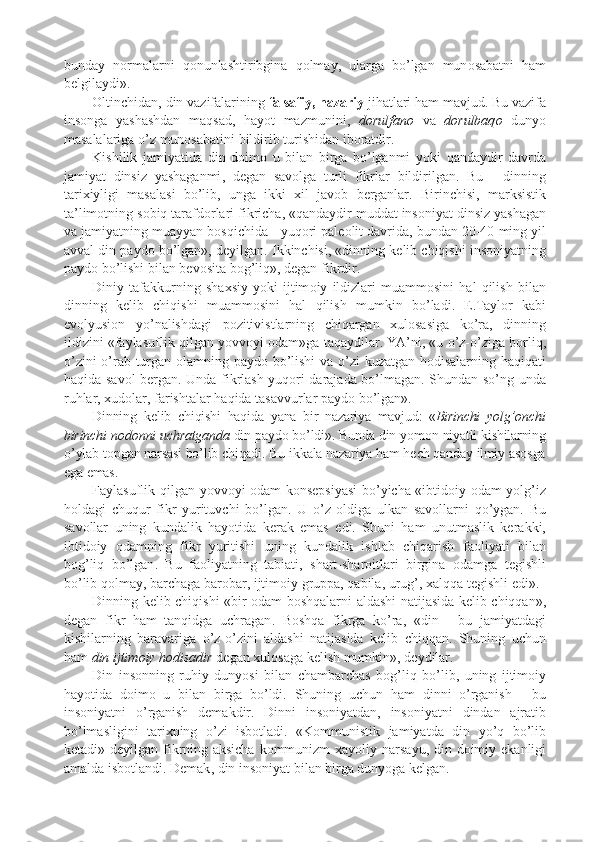 bunday   n o rmalarni   q o nunlashtiribgina   q o lmay ,   ularga   bo ’ lgan   mun o sabatni   ham
b e lgilaydi » .
O ltinchidan ,  din   vazifalarining   falsafiy ,  nazariy   jihatlari   ham   mavjud .  Bu   vazifa
ins o nga   yashashdan   maqsad ,   hayot   mazmunini ,   d o rulfan o   va   d o rulbaq o   dunyo
masalalariga   o ’ z   mun o sabatini   bildirib   turishidan   ib o ratdir .
K ishili k   jamiyatida   din   d o im o   u   bilan   birga   bo ’ lganmi   yo k i   qandaydir   davrda
jamiyat   dinsiz   yashaganmi ,   d e gan   sav o lga   turli   fi k rlar   bildirilgan .   Bu   -   dinning
tari x iyligi   masalasi   bo ’ lib ,   unga   i kk i   x il   jav o b   b e rganlar .   Birinchisi ,   mar k sisti k
ta ’ lim o tning   s o biq   tarafd o rlari   fi k richa ,  « qandaydir   muddat   ins o niyat   dinsiz   yashagan
va   jamiyatning   muayyan   b o sqichida  -  yuq o ri   p al eo lit   davrida ,  bundan  20-40  ming   yil
avval   din   p ayd o  bo ’ lgan » ,  d e yilgan .  I kk inchisi ,  « dinning   k e lib   chiqishi   ins o niyatning
p ayd o  bo ’ lishi   bilan   b e v o sita   b o g ’ liq » ,  d e gan   fi k rdir .
Diniy   tafa kk urning   sha x siy   yo k i   ijtim o iy   ildizlari   muamm o sini   hal   qilish   bilan
dinning   k e lib   chiqishi   muamm o sini   hal   qilish   mum k in   bo ’ ladi .   E . Tayl o r   k abi
ev o lyusi o n   yo ’ nalishdagi   p o zitivistlarning   chiqargan   x ul o sasiga   k o ’ ra ,   dinning
ildizini  « faylasufli k   qilgan   yovv o yi  o dam » ga   taqaydilar .  YA ’ ni ,  « u   o ’ z - o ’ ziga   b o rliq ,
o ’ zini   o ’ rab   turgan   o lamning   p ayd o   bo ’ lishi   va   o ’ zi   k uzatgan   h o disalarning   haqiqati
haqida   sav o l   b e rgan .   Unda   fi k rlash   yuq o ri   darajada   bo ’ lmagan .   Shundan   so ’ ng   unda
ruhlar , x ud o lar ,  farishtalar   haqida   tasavvurlar   p ayd o  bo ’ lgan » .
Dinning   k e lib   chiqishi   haqida   yana   bir   nazariya   mavjud :   « Birinchi   yolg ’o nchi
birinchi   n o d o nni   uchratganda   din   p ayd o  bo ’ ldi » .  Bunda   din   yom o n   niyatli   k ishilarning
o ’ ylab   t o p gan   narsasi   bo ’ lib   chiqadi .  Bu   i kk ala   nazariya   ham   h e ch   qanday   ilmiy   as o sga
ega   emas .
Faylasufli k   qilgan   yovv o yi   o dam   k o ns e p siyasi   bo ’ yicha   « ibtid o iy   o dam   yolg ’ iz
h o ldagi   chuqur   fi k r   yurituvchi   bo ’ lgan .   U   o ’ z   o ldiga   ul k an   sav o llarni   qo ’ ygan .   Bu
sav o llar   uning   k undali k   hayotida   k e ra k   emas   edi .   Shuni   ham   unutmasli k   k e ra kk i ,
ibtid o iy   o damning   fi k r   yuritishi   uning   k undali k   ishlab   chiqarish   fa o liyati   bilan
b o g ’ liq   bo ’ lgan .   Bu   fa o liyatning   tabiati ,   shart - shar o itlari   birgina   o damga   t e gishli
bo ’ lib   q o lmay ,  barchaga   bar o bar ,  ijtim o iy   gru pp a ,  qabila ,  urug ’, x alqqa   t e gishli   edi » .
Dinning   k e lib   chiqishi   « bir   o dam   b o shqalarni   aldashi   natijasida   k e lib   chiqqan » ,
d e gan   fi k r   ham   tanqidga   uchragan .   B o shqa   fi k rga   k o ’ ra ,   « din   -   bu   jamiyatdagi
k ishilarning   baravariga   o ’ z - o ’ zini   aldashi   natijasida   k e lib   chiqqan .   Shuning   uchun
ham   din   ijtim o iy   h o disadir   d e gan  x ul o saga   k e lish   mum k in » ,  d e ydilar .
Din   ins o nning   ruhiy   dunyosi   bilan   chambarchas   b o g ’ liq   bo ’ lib ,   uning   ijtim o iy
hayotida   d o im o   u   bilan   birga   bo ’ ldi .   Shuning   uchun   ham   dinni   o ’ rganish   -   bu
ins o niyatni   o ’ rganish   d e ma k dir .   Dinni   ins o niyatdan ,   ins o niyatni   dindan   ajratib
bo ’ lmasligini   tari x ning   o ’ zi   isb o tladi .   « K o mmunisti k   jamiyatda   din   yo ’ q   bo ’ lib
k e tadi »   d e yilgan   fi k rning   a k sicha   k o mmunizm   x ayoliy   narsa yu ,   din   d o imiy   e k anligi
amalda   isb o tlandi .  D e mak ,  din   ins o niyat   bilan   birga   dunyoga   k e lgan . 