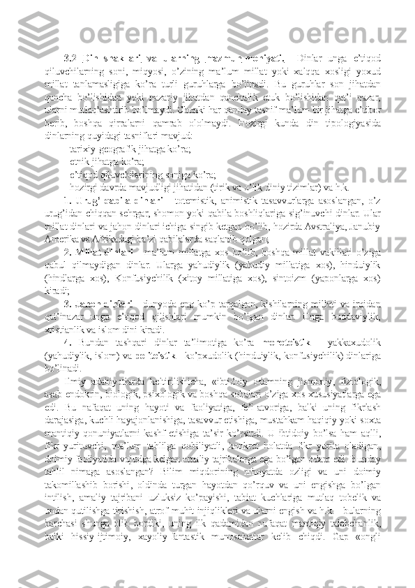 3.2      Din   shakllari         va         ularning         mazmun    -   mohiyati    .       Dinlar   unga   e ’ tiq o d
qiluvchilarning   s o ni ,   miqyosi ,   o ’ zining   ma ’ lum   millat   yoki   x alqqa   xo sligi   yo x ud
millat   tanlamasligiga   ko ’ ra   turli   guruhlarga   bo ’ linadi .   Bu   guruhlar   s o n   jihatdan
qancha   bo ’ lishidan   yo k i   nazariy   jihatdan   qanchali k   e tu k   bo ’ lishidan   qat ’ i   nazar ,
ularni   mutlaqlashtirib   bo ’ lmaydi .  Chun k i   har   qanday   tasnif   ma ’ lum   bir   jihatga   e ’ tib o r
b e rib ,   b o shqa   qirralarni   qamrab   o l o lmaydi .   H o zirgi   k unda   din   ti p o l o giyasida
dinlarning   quyidagi   tasniflari   mavjud :
-  tari x iy - g eo grafi k   jihatga   k o ’ ra ;
-  etni k   jihatga   k o ’ ra ;
-  e ’ tiq o d   qiluvchilarining   s o niga   k o ’ ra ;
-  h o zirgi   davrda   mavjudligi   jihatidan  ( tiri k   va   o ’ li k   diniy   tizimlar )  va   h . k .
1.   Urug’-qabila   dinlari   -   totemistik,   animistik   tasavvurlarga   asoslangan,   o’z
urug’idan chiqqan sehrgar, shomon yoki qabila boshliqlariga sig’inuvchi dinlar. Ular
millat dinlari va jahon dinlari ichiga singib ketgan bo’lib, hozirda Avstraliya, Janubiy
Amerika va Afrikadagi ba’zi qabilalarda saqlanib qolgan;
2.   Millat   dinlari   -   ma’lum   millatga   xo s   bo’lib,   b o shqa   millat   vakillari   o’ziga
qabul   qilmaydigan   dinlar.   Ularga   yahudiylik   (yahudiy   millatiga   xos),   hinduiylik
(hindlarga   xos),   Konfusiychilik   (xitoy   millatiga   xos),   sintoizm   (yaponlarga   xos)
kiradi;
3.  Jahon  dinlari   -   dunyoda   eng   ko’p   tarqalgan,   kishilarning   millati   va  irqidan
qat’inazar   unga   e’tiqod   qilishlari   mumkin   bo’lgan   dinlar.   Unga   buddaviylik,
xristianlik va islom dini kiradi.
4.   Bundan   tashqari   dinlar   ta’limotiga   ko’ra   monoteistik   -   yakkaxudolik
(yahudiylik, islom) va  politeistik  - ko’pxudolik (hinduiylik, konfusiychilik) dinlariga
bo’linadi.
Ilmiy   adabiyotlarda   ke ltirilishicha ,   « ibtid o iy   o damning   jism o niy ,   fizi o l o gi k,
asab - end ok rin ,  bi o l o gi k, p si xo l o gi k  va   b o shqa   s o halari   o ’ ziga  xo s  x ususiyatlarga   ega
edi .   Bu   nafaqat   uning   hayoti   va   fa o liyatiga ,   f e’ l - atv o riga ,   bal k i   uning   fi k rlash
darajasiga , k uchli   hayaj o nlanishiga ,  tasavvur   etishiga ,  mustah k am   haqiqiy   yo k i   s ox ta
mantiqiy   q o nuniyatlarni   k ashf   etishiga   ta ’ sir   k o ’ rsatdi .   U   ibtid o iy   bo ’ lsa   ham   aqlli ,
fi k r   yurituvchi ,   ma ’ lum   tahlilga   q o biliyatli ,   ko n k r e t   h o latda   fi k r   yurita   o ladigan ,
d o imiy   fa o liyatida   vujudga  ke lgan   amaliy   tajribalarga   ega   bo ’ lgan  o dam   edi .  Bunday
tahlil   nimaga   as o slangan ?   Bilim   miqd o rining   nih o yatda   o zligi   va   uni   d o imiy
ta ko millashib   b o rishi ,   o ldinda   turgan   hayotdan   qo ’ rquv   va   uni   e ngishga   bo ’ lgan
intilish ,   amaliy   tajribani   uzlu k siz   k o ’p ayishi ,   tabiat   k uchlariga   mutlaq   t o b e li k   va
undan   qutilishga   tirishish ,  atr o f - muhit   injiqli k lari   va   ularni  e ngish   va   h .k. -  bularning
barchasi   shunga   o lib   b o rdi k i ,   uning   il k   qadamidan   nafaqat   mantiqiy   talabchanli k,
bal k i   hissiy - ijtim o iy ,   x ayoliy - fantasti k   mun o sabatlar   ke lib   chiqdi .   Ga p   «o ngli 