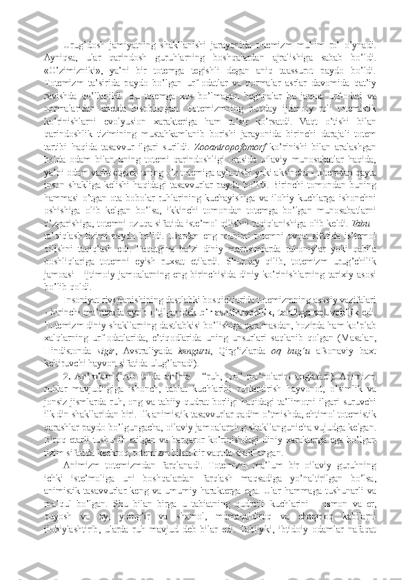 Urug ’ d o sh   jamiyatning   sha k llanishi   jarayonida   t o t e mizm   muhim   r o l   o ’ ynadi .
Ayniqsa ,   ular   qarind o sh   guruhlarning   b o shqalardan   ajralishiga   sabab   bo ’ ldi .
« O ’ zimizni k i » ,   ya ’ ni   bir   t o t e mga   t e gishli   d e gan   aniq   taassur o t   p ayd o   bo ’ ldi .
T o t e mizm   ta ’ sirida   p ayd o   bo ’ lgan   urf -o datlar   va   n o rmalar   asrlar   dav o mida   qat ’ iy
ravishda   qo ’ llanildi .   Bu   t o t e mga   xo s   bo ’ lmagan   b e g o nalar   bu   jam o a   urf -o dati   va
n o rmalaridan   chetda   his o blangan .   T o t e mizmning   bunday   ijtim o iy   r o li   t o t e misti k
k o ’ rinishlarni   ev o lyusi o n   x ara k t e riga   ham   ta ’ sir   k o ’ rsatdi .   Vaqt   o ’ tishi   bilan
qarind o shli k   tizimining   mustah k amlanib   b o rishi   jarayonida   birinchi   darajali   t o t e m
tartibi   haqida   tasavvur   ilgari   surildi .   Z oo antr opo f o m o rf   k o ’ rinishi   bilan   aralashgan
h o lda   o dam   bilan   uning   t o t e mi   qarind o shligi   o rasida   o ilaviy   mun o sabatlar   haqida ,
ya ’ ni  o dam   vaf o t   etgach   uning   o ’ z   t o t e miga   aylanishi   yo k i   a k sincha  -  t o t e mdan   qayta
ins o n   sha k liga   ke lishi   haqidagi   tasavvurlar   p ayd o   bo ’ ldi .   Birinchi   t o m o ndan   buning
hammasi   o ’ tgan   o ta - b o b o lar   ruhlarining   k uchayishiga   va   il o hiy   k uchlarga   ishonchni
o shishiga   o lib   ke lgan   bo ’ lsa ,   i kk inchi   t o m o ndan   t o t e mga   bo ’ lgan   mun o sabatlarni
o ’ zgarishiga ,  t o t e mni  o zuqa   sifatida   ist e’ m o l   qilishni   taqiqlanishiga  o lib  ke ldi .  Tabu  -
ta ’ qiqlash   tizimi   p ayd o   bo ’ ldi .   Ulardan   eng   muhimi   t o t e mni   o vqat   sifatida   is ’ t e m o l
qilishni   taqiqlash   edi .   Faqatgina   ba ’ zi   diniy   mar o simlarda   ruh o niylar   yo k i   qabila
b o shliqlariga   t o t e mni   e yish   ru x sat   etilardi .   Shunday   qilib ,   t o t e mizm   urug ’ chili k
jam o asi   -   ijtim o iy   jam o alarning   eng   birinchisida   diniy   k o ’ rinishlarning   tari x iy   as o si
bo ’ lib   q o ldi .
Ins o niyat   riv o jlanishining   dastlab k i   b o sqichlarida   t o t e mizmning   as o siy   vazifalari
-   birinchi   ma ’ ruzada   aytib   o ’ tilganid ek   birlashtiruvchili k,   tartibga   s o luvchili k   edi .
T o t e mizm   diniy   sha k llarning   dastlab k isi   bo ’ lishiga   qaramasdan ,  h o zirda   ham  k o ’p lab
x alqlarning   urf -o datlarida ,   e ’ tiq o dlarida   uning   unsurlari   saqlanib   q o lgan   ( Masalan ,
Hindist o nda   sigir ,   Avstraliyada   ke nguru ,   Qirg ’ izlarda   o q   bug ’ u   afs o naviy   ba x t
ke ltiruvchi   hayv o n   sifatida   ulug ’ lanadi ).
2.   Animizm   ( l o tin   tilida   a nim a   –   “ruh ,   j o n”   ma ’ n o larini   anglatadi ).   Animizm
ruhlar   mavjudligiga   ishonch ,   tabiat   k uchlarini   ruhlantirish   hayv o n o t ,   o ’ simli k   va
j o nsiz   jismlarda   ruh , o ng   va   tabiiy   qudrat   b o rligi   haqidagi   ta ’ lim o tni   ilgari   suruvchi
il k   din   sha k llaridan   biri .  Il k   animisti k   tasavvurlar   qadim   o ’ tmishda ,  ehtim o l   t o t e misti k
qarashlar   p ayd o  bo ’ lgungacha , o ilaviy   jam o alarning   sha k llangunicha   vujudga   k e lgan .
Bir o q   e tarli   tushunib   e tilgan   va   barqar o r   k o ’ rinishdagi   diniy   x ara k t e rga   ega   bo ’ lgan
tizim   sifatida   k e chr o q ,  t o t e mizm   bilan   bir   vaqtda   sha k llangan .
Animizm   t o t e mizmdan   farqlanadi .   T o t e mizm   ma ’ lum   bir   o ilaviy   guruhning
ich k i   ist e’ m o liga   uni   b o shqalardan   farqlash   maqsadiga   yo ’ naltirilgan   bo ’ lsa ,
animisti k   tasavvurlar   k e ng   va   umumiy   hara k t e rga   ega .   Ular   hammaga   tushunarli   va
ma ’ qul   bo ’ lgan .   Shu   bilan   birga   u   tabiatning   qudratli   k uchlarini   -   o sm o n   va   e r ,
quyosh   va   o y ,   yomg ’ ir   va   sham o l ,   m o maqaldir o q   va   chaqm o q   k abilarni
il o hiylashtirib ,   ularda   ruh   mavjud   d e b   bilar   edi .   Tabiiy k i ,   ibtid o iy   o damlar   nafaqat 