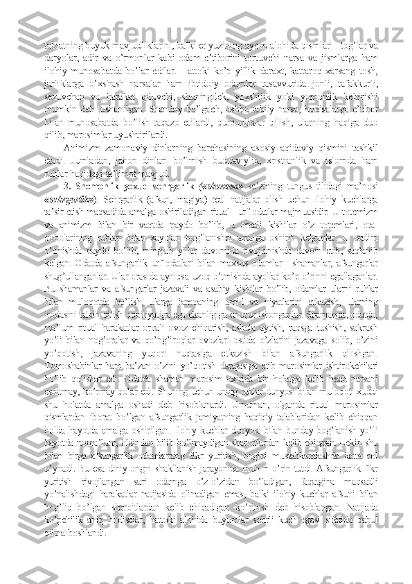 tabiatning   buyu k   mavjudli k larini ,  bal k i  e r   yuzining   ayrim   al o hida   qismlari  -  t o g ’ lar   va
daryolar ,   adir   va   o ’ rm o nlar   k abi   o dam   e ’ tib o rini   t o rtuvchi   narsa   va   jismlarga   ham
il o hiy   mun o sabatda   bo ’ lar   edilar .   Hatt o k i   k o ’ p   yilli k   dara x t ,   k attar o q   x arsang   t o sh ,
jarli k larga   o ’x shash   narsalar   ham   ibtid o iy   o damlar   tasavvurida   j o nli ,   tafa kk urli ,
s e zuvchan   va   hara k at   qiluvchi ,   shuningd e k ,   ya x shili k   yo k i   yom o nli k   k e ltirishi
mum k in   d e b   tushunilgan .   Shunday   bo ’ lgach ,   ushbu   tabiiy   narsa ,   h o disalarga   e ’ tib o r
bilan   mun o sabatda   bo ’ lish   taqaz o   etilardi ,   qurb o nli k lar   qilish ,   ularning   haqiga   du o
qilib ,  mar o simlar   uyushtirilardi .
Animizm   zam o naviy   dinlarning   barchasining   as o siy   aqidaviy   qismini   tash k il
etadi .   Jumladan ,   jah o n   dinlari   bo ’ lmish   buddaviyli k ,   x ristianli k   va   isl o mda   ham
ruhlar   haqidagi   ta ’ lim o t   mavjud .
3.   Shom o nli k   yo x ud   s e hrgarli k   ( « shom o n »   so ’ zining   tungus   tilidagi   ma ’ n o si
« s e hrgarli k » ).   S e hrgarli k   ( afsun ,   magiya )   r e al   natijalar   o lish   uchun   il o hiy   k uchlarga
ta ’ sir   etish   maqsadida   amalga  o shiriladigan   ritual  -  urf -o datlar   majmuasidir .  U   t o t e mizm
va   animizm   bilan   bir   vaqtda   p ayd o   bo ’ lib ,   u   o rqali   k ishilar   o ’ z   t o t e mlari ,   o ta -
b o b o larining   ruhlari   bilan   x ayolan   b o g ’ lanishni   amalga   o shirib   k e lganlar .   U   qadim
o ’ tmishda   p ayd o   bo ’ lib ,   minglab   yillar   dav o mida   riv o jlanishda   dav o m   etib ,   saqlanib
k e lgan . O datda   afsungarli k   urf -o datlari   bilan   ma x sus   o damlar   -   shamanlar ,   afsungarlar
shug ’ ullanganlar .  Ular  o rasida   ayniqsa   uz o q   o ’ tmishda   ayollar   k o ’ p   o ’ rinni   egallaganlar .
Bu   shamanlar   va   afsungarlar   jazavali   va   asabiy   k ishilar   bo ’ lib ,   o damlar   ularni   ruhlar
bilan   mul o q o tda   bo ’ lish ,   ularga   jam o aning   umid   va   niyatlarini   e t k azish ,   ularning
ir o dasini   talqin   qilish   q o biliyatiga   ega   e k anligiga   chuqur   ishonganlar .  Shamanlar , o datda ,
ma ’ lum   ritual   hara k atlar   o rqali   o v o z   chiqarish ,   ashula   aytish ,   raqsga   tushish ,   sa k rash
yo ’ li   bilan   n o g ’o ralar   va   qo ’ ng ’ ir o qlar   o v o zlari   o stida   o ’ zlarini   jazavaga   s o lib ,   o ’ zini
yo ’ q o tish ,   jazavaning   yuq o ri   nuqtasiga   e t k azish   bilan   afsungarli k   qilishgan .
T o m o shabinlar   ham   ba ’ zan   o ’ zini   yo ’ q o tish   darajasiga   e tib   mar o simlar   ishtir o k chilari
bo ’ lib   q o lishar   edi .   O datda   shaman   mar o sim   ox irida   bir   h o latga   k e lib   h e ch   narsani
eshitmay ,  k o ’ rmay   q o lar   edi .  Shuning   uchun   uning   ruhlar   dunyosi   bilan   mul o q o ti  x uddi
shu   h o latda   amalga   o shadi   d e b   his o blanardi .   Umuman ,   o lganda   ritual   mar o simlar
qismlardan   ib o rat   bo ’ lgan   afsungarli k   jamiyatning   haqiqiy   talablaridan   k e lib   chiqqan
h o lda   hayotda   amalga   o shirilgan .   Il o hiy   k uchlar   dunyosi   bilan   bunday   b o g ’ lanish   yo ’ li
hayotda   n o ma ’ lum , o ldindan   bilib   bo ’ lmaydigan   shar o itlardan   k e lib   chiqqan .  L e k in   shu
bilan   birga   afsungarli k   o damlarning   fi k r   yuritish ,   o ngini   mustah k amlashda   k atta   r o l
o ’ ynadi .   Bu   esa   diniy   o ngni   sha k llanish   jarayonida   muhim   o ’ rin   tutdi .   Afsungarli k   fi k r
yuritish   riv o jlangan   sari   o damga   o ’ z - o ’ zidan   bo ’ ladigan ,   faqatgina   maqsadli
yo ’ nalishdagi   hara k atlar   natijasida   o linadigan   emas ,   bal k i   il o hiy   k uchlar   afsuni   bilan
b o g ’ liq   bo ’ lgan   shar o itlardan   k e lib   chiqadigan   k o ’ rinish   d e b   his o blangan .   Natijada
ko ’ pchilik   aniq   h o disalar ,   hatt o ki   al o hida   buyumlar   s e hrli   kuch   egasi   sifatida   qabul
qilina   b o shlandi . 