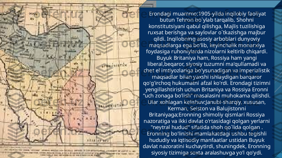   Erondagi muammo:1905-yilda inqilobiy faoliyat 
butun Tehron bo`ylab tarqalib, Shohni 
konstitutsiyani qabul qilishga, Majlis tuzilishiga 
ruxsat berishga va saylovlar o`tkazishga majbur 
qildi. Inqilobning asosiy arboblari dunyoviy 
maqsadlarga ega bo'lib, keyinchalik monarxiya 
foydasiga ruhoniylarda nizolarni keltirib chiqardi. 
Buyuk Britaniya ham, Rossiya ham yangi 
liberal,beqaror, siyosiy tuzumni ma'qullamadi va 
chet el imtiyozlariga bo'ysunadigan va imperialistik 
maqsadlar bilan yaxshi ishlaydigan barqaror 
qo'g'irchoq hukumatni afzal ko'rdi. Erondagi tizimni 
yengillashtirish uchun Britaniya va Rossiya Eronni 
“uch zonaga bo'lish” masalasini muhokama qilishdi. 
Ular xohlagan kelishuv:Janubi-sharqiy, xususan, 
Kerman, Seiston va Balujistonni 
Britaniyaga;Eronning shimoliy qismlari Rossiya 
nazoratiga va ikki davlat o'rtasidagi qolgan yerlarni 
"neytral hudud" sifatida shoh qo`lida qolgan . 
Eronning bo'linishi mamlakatdagi ushbu tegishli 
hududiy va iqtisodiy manfaatlar ustidan Buyuk 
davlat nazoratini kuchaytirdi, shuningdek, Eronning 
siyosiy tizimiga soxta aralashuvga yo'l qo'ydi. 