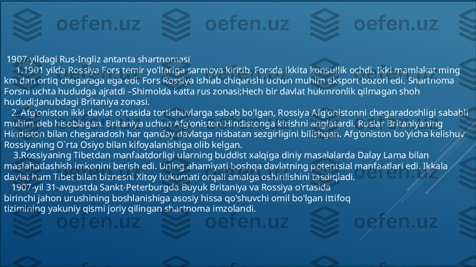   1907-yildagi Rus-Ingliz antanta shartnomasi
      1.1901 yilda Rossiya Fors temir yo'llariga sarmoya kiritib, Forsda ikkita konsullik ochdi. Ikki mamlakat ming 
km dan ortiq chegaraga ega edi, Fors Rossiya ishlab chiqarishi uchun muhim eksport bozori edi. Shartnoma 
Forsni uchta hududga ajratdi –Shimolda katta rus zonasi;Hech bir davlat hukmronlik qilmagan shoh 
hududi;Janubdagi Britaniya zonasi.
    2. Afg'oniston ikki davlat o'rtasida tortishuvlarga sabab bo'lgan, Rossiya Afg'onistonni chegaradoshligi sababli 
muhim deb hisoblagan. Britaniya uchun Afg'oniston Hindistonga kirishni anglatardi. Ruslar Britaniyaning 
Hindiston bilan chegaradosh har qanday davlatga nisbatan sezgirligini bilishgan. Afg'oniston bo'yicha kelishuv 
Rossiyaning O`rta Osiyo bilan kifoyalanishiga olib kelgan.
     3.Rossiyaning Tibetdan manfaatdorligi ularning buddist xalqiga diniy masalalarda Dalay Lama bilan 
maslahatlashish imkonini berish edi. Uning ahamiyati boshqa davlatning potentsial manfaatlari edi. Ikkala 
davlat ham Tibet bilan biznesni Xitoy hukumati orqali amalga oshirilishini tasdiqladi.
    1907-yil 31-avgustda Sankt-Peterburgda Buyuk Britaniya va Rossiya o'rtasida
birinchi jahon urushining boshlanishiga asosiy hissa qo'shuvchi omil bo'lgan ittifoq
tizimining yakuniy qismi joriy qilingan shartnoma imzolandi. 