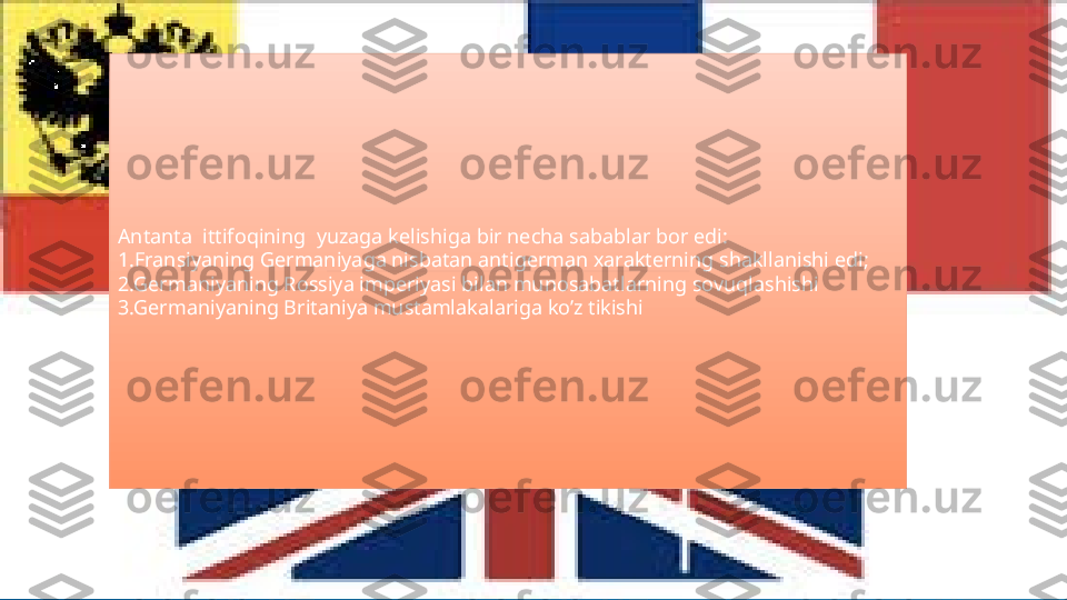 Antanta  ittifoqining  yuzaga kelishiga bir necha sabablar bor edi:
1.Fransiyaning Germaniyaga nisbatan antigerman xarakterning shakllanishi edi;
2.Germaniyaning Rossiya imperiyasi bilan munosabatlarning sovuqlashishi
3.Germaniyaning Britaniya mustamlakalariga ko’z tikishi   