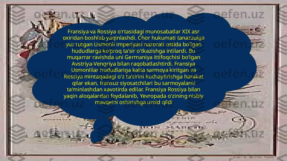 Fransiya va Rossiya o'rtasidagi munosabatlar XIX asr 
oxiridan boshlab yaqinlashdi. Chor hukumati tanazzulga 
yuz tutgan Usmonli imperiyasi nazorati ostida bo'lgan 
hududlarga ko'proq ta'sir o'tkazishga intilardi. Bu 
muqarrar ravishda uni Germaniya ittifoqchisi bo'lgan 
Avstriya-Vengriya bilan raqobatlashtirdi. Fransiya 
Usmonlilar hududlariga katta sarmoya kiritgan va 
Rossiya mintaqadagi o'z ta'sirini kuchaytirishga harakat 
qilar ekan, fransuz siyosatchilari bu sarmoyalarni 
ta'minlashdan xavotirda edilar. Fransiya Rossiya bilan 
yaqin aloqalardan foydalanib, Yevropada o'zining nisbiy 
mavqeini oshirishga umid qildi 