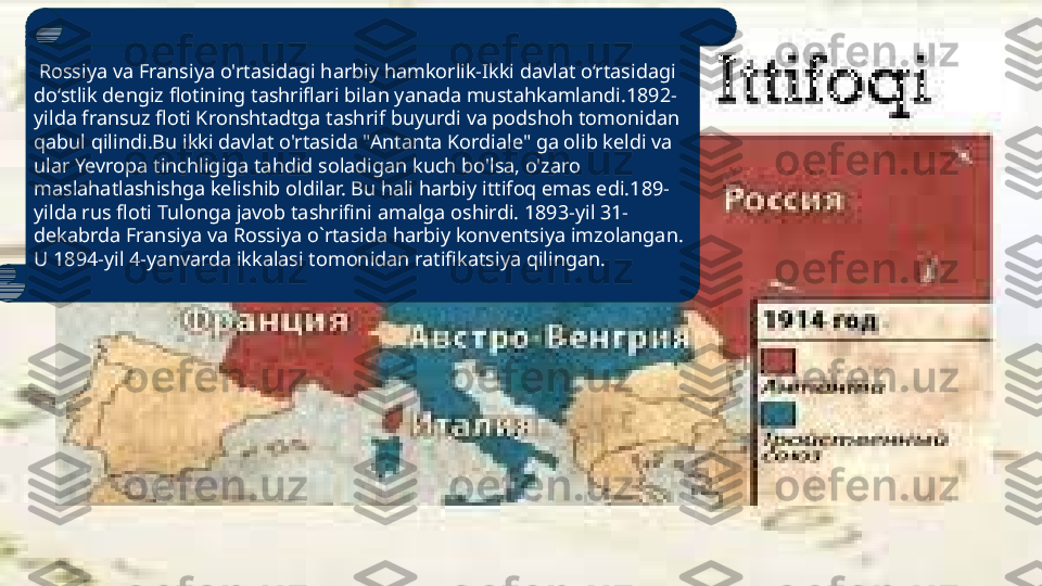   Rossiya va Fransiya o'rtasidagi harbiy hamkorlik-Ikki davlat o‘rtasidagi 
do‘stlik dengiz flotining tashriflari bilan yanada mustahkamlandi.1892-
yilda fransuz floti Kronshtadtga tashrif buyurdi va podshoh tomonidan 
qabul qilindi.Bu ikki davlat o'rtasida "Antanta Kordiale" ga olib keldi va 
ular Yevropa tinchligiga tahdid soladigan kuch bo'lsa, o'zaro 
maslahatlashishga kelishib oldilar. Bu hali harbiy ittifoq emas edi.189- 
yilda rus floti Tulonga javob tashrifini amalga oshirdi. 1893-yil 31- 
dekabrda Fransiya va Rossiya o`rtasida harbiy konventsiya imzolangan. 
U 1894-yil 4-yanvarda ikkalasi tomonidan ratifikatsiya qilingan. 