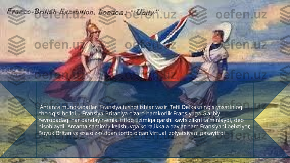   Antanta munosabatlari Fransiya tashqi ishlar vaziri Tefil Delkasning siyosatining 
cho'qqisi bo'ldi.u Fransiya-Britaniya o'zaro hamkorlik Fransiyaga G'arbiy 
Yevropadagi har qanday nemis ittifoq tizimiga qarshi xavfsizlikni ta'minlaydi, deb 
hisoblaydi. Antanta samimiy kelishuvga ko'ra,ikkala davlat ham Fransiyani beixtiyor, 
Buyuk Britaniya esa o'z-o'zidan tortib olgan virtual izolyatsiyani pasaytirdi 