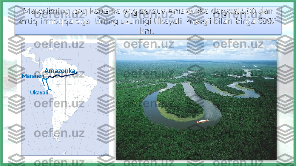 Materikning eng katta va eng sersuv Amazonka daryosi 500 dan 
ortiq irmoqqa ega. Uning uzunligi Ukayali irmog‘i bilan birga 6992 
km. 
UkayaliMaranon Amazonka    