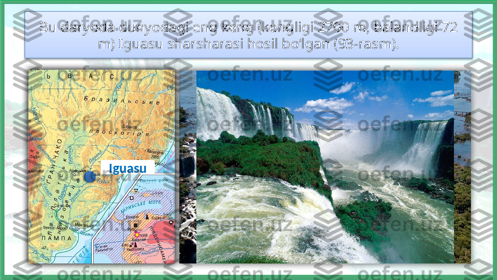Bu daryoda dunyodagi eng keng (kengligi 2700 m, balandligi 72 
m) Iguasu sharsharasi hosil bo‘lgan (93-rasm).
Iguasu       