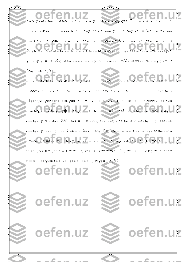 Как   указывает   известный   литературовед   Абдурауф   Фитрат,   эта   традиция
была   позже   продолжена   и   в   других   литературных   кругах:   «Тем   не   менее,
нельзя   отрицать,   что   ферганские   поэты   оказали   большое   влияние   на   поэтов
Хорезма.   Доказательство   того   является   создание   произведение   «Маджмуат
уш-шуаро»   в   Хорезме   подобно   произведению   «Маджмуат   уш-шуаро»   в
Фергане [8, 59].
В-четвертых,   Амирий   уделяет   особое   внимание   традициям   и
преемственности.   В   частности,   мы   видим,   что   людей   поощряют   осваивать
образцы   устного   искусства,   умело   использовать   их   и   создавать   новые
шедевры.   Абдурауф   Фитрат   в   статье   «Общий   взгляд   на   узбекскую
литературу после XVI века» отметил, что покровителем и лидером развития
литературной среды Коканда был амир Умархан. Ссылаясь на произведение
Гулханий   «Зарбулмасал»,   созданное   по   его   предложению   и   инициативе,   он
подчеркивает,   что   «в   этот   период   в   литературе   Ферганского   дворца   особое
внимание уделялось народной литературе» [8, 59]. 