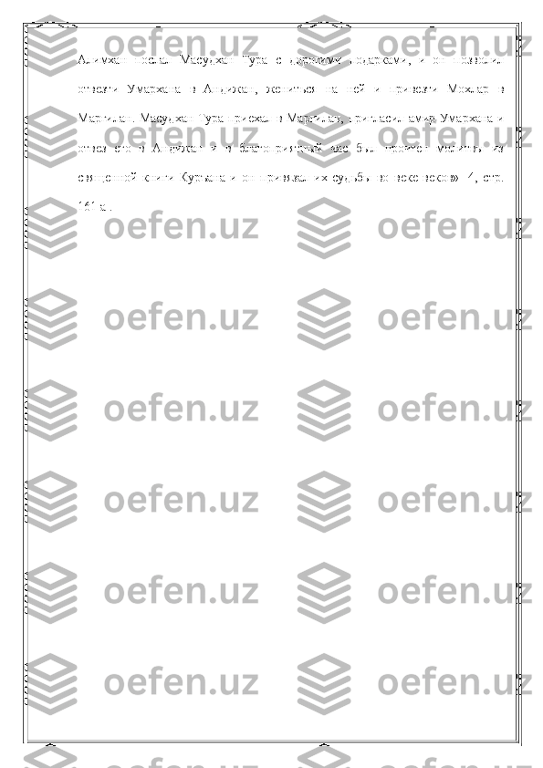 Алимхан   послал   Масудхан   Тура   с   дорогими   подарками,   и   он   позволил
отвезти   Умархана   в   Андижан,   жениться   на   ней   и   привезти   Мохлар   в
Маргилан. Масудхан Тура приехал в Маргилан, пригласил амир Умархана и
отвез   его   в   Андижан   и   в   благоприятный   час   был   прочтен   молитвы   из
священной   книги   Куръана   и   он   привязал   их   судьбы   во   веке   веков»   [4,   стр.
161 а]. 