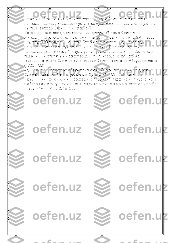Ниже мы обсудим влияние литературной среды Коканда на творчество 
поэтессы Нодиры, в частности усилия ее мужа Амирий и роль, которую она 
сыграла в уроках Жахон отин Увайсий. 
Теперь, прежде всего, поговорим о литературной среде Коканда. 
Литературная среда Коканда формировалась в первой половине XVIII века 
под эгидой Кокандского ханства. Это было связано с тем, что люди, 
правившие ханством, руководили интеллигенцией, чтобы поднять 
социально-экономический и культурный уровень народа и способствовали 
развитию литературы и искусства. Автор произведения «Ансоб ус-
салотин ...» Мирзо Олим писал о периоде Кокандского хана Абдулкаримхана
(1732-1733): 
«Для оказания служение Абдулкаримхану – Эшон, суфий Аллоёр домулло 
Олим Конибодомий и домулло Вали Хужандий и Машраби девонаи 
Намангоний приходили и беседовали. Он нашел выражение и применение в 
их беседах и стал ученым и первооткрывателем нескольких общих религий и 
открытий» [10,41], [3, 18–6 л.].  