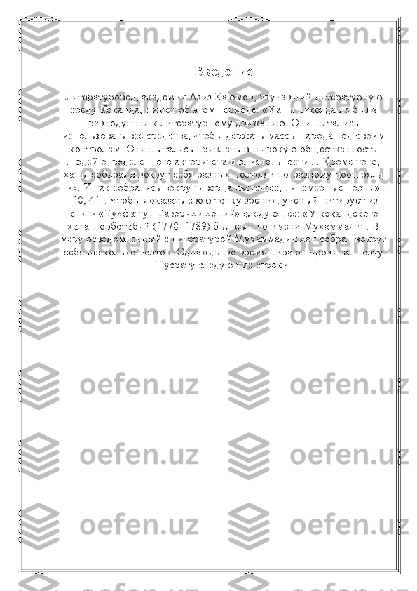 Введение
Литературовед, академик Азиз Каюмов, изучавший литературную
среду Коканда, пишет об этом периоде: «Ханы никогда не были
равнодушны к литературному движению. Они пытались
использовать все средства, чтобы держать массы народа под своим
контролем. Они пытались привлечь в широкую общественность
людей определенного авторитета и влиятельности ... Кроме того,
ханы собирали вокруг себя разных поэтов и по-разному поощряли
их. И так собрались вокруг дворца льстящее, лицемерные поэты»
[10, 41]. Чтобы доказать свою точку зрения, ученый цитирует из
книги «Тухфат ут-Таворихи хоний» следующее: «У кокандского
хана Норботабий (1770–1789) был сын по имени Мухаммадин. В
меру осведомленный с литературой Мухаммадин хан собрал вокруг
себя несколько поэтов. Однажды во время пира он прочитал поэту
Нусрату следующие строки: 