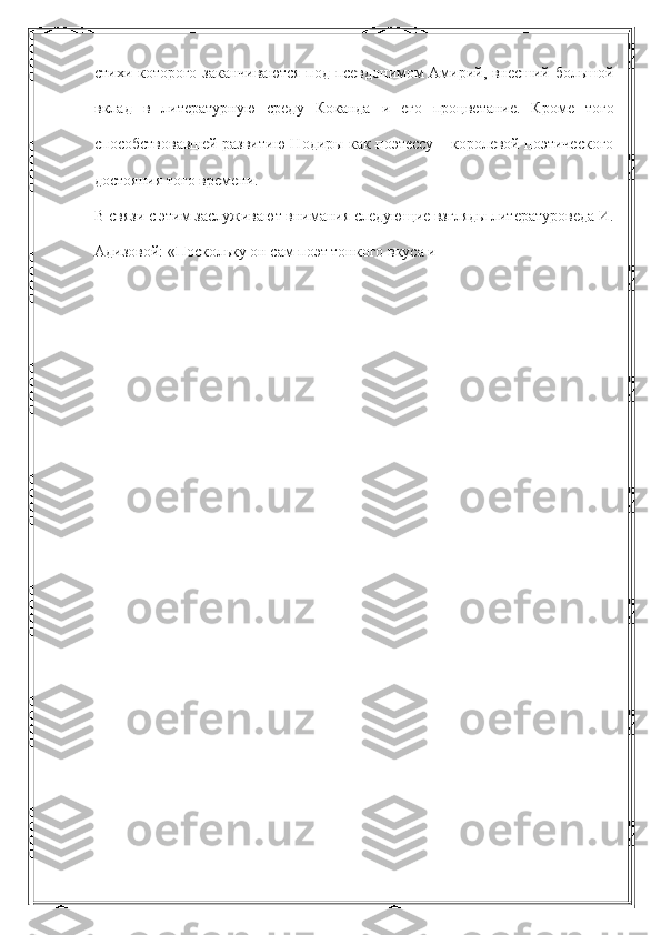 стихи которого заканчиваются под псевдонимом Амирий, внесший большой
вклад   в   литературную   среду   Коканда   и   его   процветание.   Кроме   того
способствовавшей развитию Нодиры как поэтессу – королевой поэтического
достояния того времени.
В связи с этим заслуживают внимания следующие взгляды литературоведа И.
Адизовой: «Поскольку он сам поэт тонкого вкуса и 