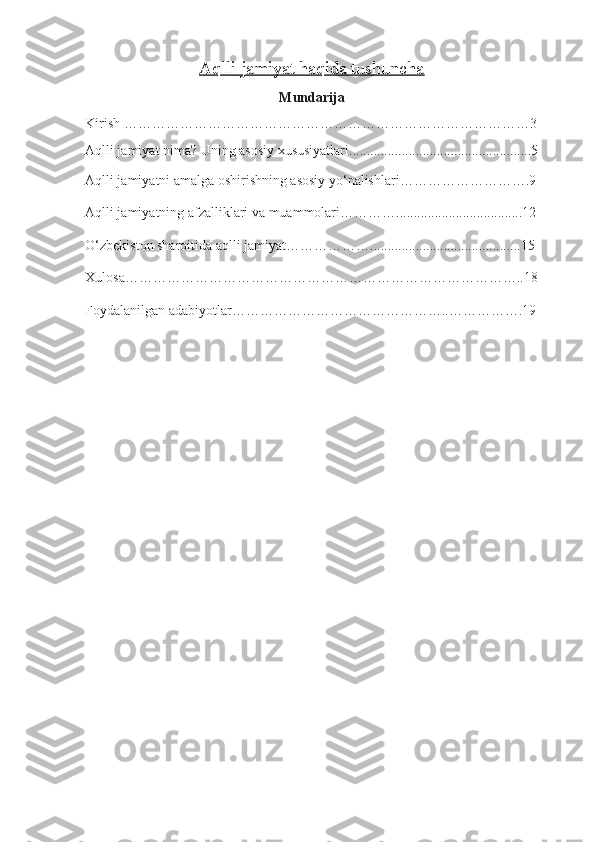 Aqlli jamiyat haqida tushuncha  
Mundarija
Kirish ……………………………………………………………………………3
Aqlli jamiyat nima? Uning asosiy xususiyatlari. ...................................................5
Aqlli jamiyatni amalga oshirishning asosiy yo‘nalishlari……………………….9
Aqlli jamiyatning afzalliklari va muammolari…………....................................12
O‘zbekiston sharoitida aqlli jamiyat ………………...........................................15 
Xulosa…………………………………………………………………………..18
Foydalanilgan adabiyotlar………………………………………..…………….19 