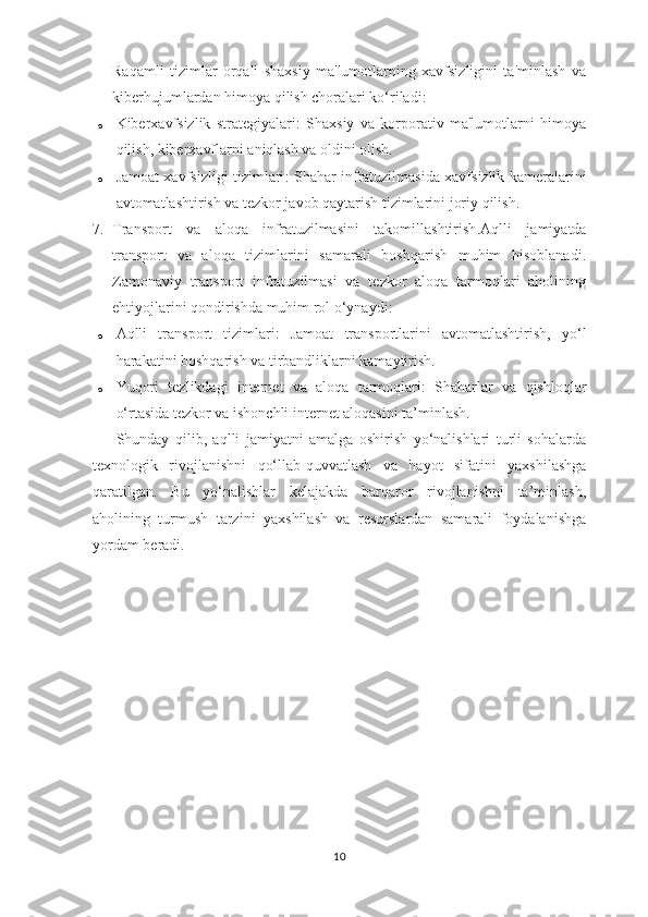 Raqamli   tizimlar   orqali   shaxsiy   ma'lumotlarning   xavfsizligini   ta'minlash   va
kiberhujumlardan himoya qilish choralari ko‘riladi:
o Kiberxavfsizlik   strategiyalari :   Shaxsiy   va   korporativ   ma'lumotlarni   himoya
qilish, kiberxavflarni aniqlash va oldini olish.
o Jamoat xavfsizligi tizimlari : Shahar infratuzilmasida xavfsizlik kameralarini
avtomatlashtirish va tezkor javob qaytarish tizimlarini joriy qilish.
7. Transport   va   aloqa   infratuzilmasini   takomillashtirish .Aqlli   jamiyatda
transport   va   aloqa   tizimlarini   samarali   boshqarish   muhim   hisoblanadi.
Zamonaviy   transport   infratuzilmasi   va   tezkor   aloqa   tarmoqlari   aholining
ehtiyojlarini qondirishda muhim rol o‘ynaydi:
o Aqlli   transport   tizimlari :   Jamoat   transportlarini   avtomatlashtirish,   yo‘l
harakatini boshqarish va tirbandliklarni kamaytirish.
o Yuqori   tezlikdagi   internet   va   aloqa   tarmoqlari :   Shaharlar   va   qishloqlar
o‘rtasida tezkor va ishonchli internet aloqasini ta’minlash.
Shunday   qilib,   aqlli   jamiyatni   amalga   oshirish   yo‘nalishlari   turli   sohalarda
texnologik   rivojlanishni   qo‘llab-quvvatlash   va   hayot   sifatini   yaxshilashga
qaratilgan.   Bu   yo‘nalishlar   kelajakda   barqaror   rivojlanishni   ta’minlash,
aholining   turmush   tarzini   yaxshilash   va   resurslardan   samarali   foydalanishga
yordam beradi.
10 