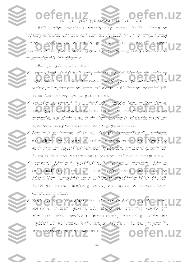 Aqlli jamiyatning afzalliklari va muammolari
Aqlli   jamiyat   texnologik   taraqqiyotning   mahsuli   bo‘lib,   ijtimoiy   va
iqtisodiy   sohalarda   ko‘plab   afzalliklarni   taqdim   etadi.   Shu   bilan   birga,   bunday
jamiyatni   rivojlantirish   va   amaliyotga   tatbiq   etish   jarayonida   muayyan
muammolar ham yuzaga keladi. Quyida aqlli jamiyatning asosiy afzalliklari va
muammolarini ko‘rib chiqamiz.
Aqlli  j amiyatning  a fzalliklari :
 Hayot sifatini oshirish .Aqlli jamiyatning asosiy afzalliklaridan biri aholining
hayot   sifatini   oshirishdir.   Innovatsion   texnologiyalar   yordamida   sog‘liqni
saqlash, ta'lim, transport va kommunal xizmatlar sifatliroq va tezkor bo‘ladi,
bu esa fuqarolar hayotiga qulayliklar kiritadi.
 Resurslardan   samarali   foydalanish .Sun’iy   intellekt,   katta   ma’lumotlar   va
texnologiyalari   resurslardan   samarali   foydalanish   imkonini   beradi.   Bu   esa
energetika,   suv   ta’minoti   va   chiqindilarni   boshqarish   sohalarida   resurslarni
tejash va iqtisodiy samaradorlikni oshirishga yordam beradi.
 Atrof-muhitni   himoya   qilish   va   ekologik   barqarorlik .Aqlli   jamiyatda
ekologik   monitoring,   qayta   tiklanadigan   energiya   manbalaridan   foydalanish
va chiqindilarni qayta ishlash kabi ekologik chora-tadbirlar amalga oshiriladi.
Bu esa barqaror rivojlanishga hissa qo‘shadi va atrof-muhitni himoya qiladi.
 Transport   tizimlarini   yaxshilash .Aqlli   jamiyatda   transport   tizimlari
avtomatlashtirilgan,   shaharlar   ichida   harakatlanishni   osonlashtirish   va
tirbandliklarni  kamaytirish  uchun  aqlli   transport  yechimlari  ishlab  chiqiladi.
Bunda   yo‘l   harakati   xavfsizligi   oshadi,   vaqt   tejaladi   va   transport   tizimi
samaradorligi ortadi.
 Xavfsizlik   va   kiberxavfsizlikning   ta’minlanishi .Aqlli   jamiyatda   raqamli
xavfsizlik   choralari   yaxshilanadi.   Shahar   va   aholining   xavfsizligini
ta’minlash   uchun   xavfsizlik   kameralaridan,   monitoring   tizimlaridan
foydalaniladi   va   kiberxavfsizlik   darajasi   oshiriladi.   Bu   esa   jinoyatchilik
darajasini pasaytirishga yordam beradi.
11 