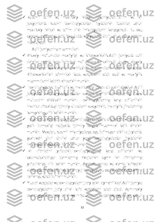  Raqamli   t a'lim   va   m asofaviy   i shlash   i mkoniyatlari .Ta’lim   va   ish
jarayonlarida   raqamli   texnologiyalardan   foydalanish   fuqarolar   uchun
masofaviy   ishlash   va   ta’lim   olish   imkoniyatlarini   kengaytiradi.   Bu   esa,
ayniqsa, pandemiya kabi favqulodda vaziyatlarda aholi uchun qulay yechim
hisoblanadi.
Aqlli  j amiyatning  m uammolari :
 Shaxsiy   ma’lumotlar   maxfiyligi   va   kiberxavfsizlik .Aqlli   jamiyatda   turli
tizimlar   orasida   katta   hajmdagi   ma’lumotlar   almashinadi.   Bu   esa   shaxsiy
ma’lumotlar   xavfsizligini   ta’minlashda   muammolarni   keltirib   chiqaradi.
Kiberxavfsizlikni   ta’minlash   katta   xarajatlarni   talab   etadi   va   maxfiylik
muammolarini keltirib chiqarishi mumkin.
 Texnologiyalarga   b og‘liqlik   va   i nsonlarning   o ‘zaro   a loqasini   c heklash .Aqlli
jamiyatda   texnologiyalarga   haddan   tashqari   bog‘liqlik   insonlarning   o‘zaro
muloqotini   cheklashi   mumkin.   Texnologiyalarning   keng   qo‘llanilishi
insonlar   o‘rtasidagi   ijtimoiy   aloqalarni   susaytirishi,   insoniylik   jihatlarining
kamayishiga olib kelishi mumkin.
 Tenglik   m uammolari .Raqamli texnologiyalar barcha aholiga bir xil darajada
yetib   bormasligi   natijasida   ijtimoiy   tenglik   muammosi   kelib   chiqishi
mumkin.   Masalan,   raqamli   imkoniyatlarga   ega   bo‘lmagan   qishloq   joylarida
yashovchi   aholi   aholisi   uchun   yangi   texnologiyalardan   foydalanish
imkoniyati cheklangan bo‘lishi mumkin.
 Ish   o ‘rinlarini   y o‘qotish .Texnologiyalarning   keng   qo‘llanishi   va
avtomatlashtirilgan   tizimlarning   rivojlanishi   ayrim   ish   o‘rinlarining
yo‘qolishiga   olib   kelishi   mumkin.   Ayniqsa,   sanoat   va   xizmat   ko‘rsatish
sohalarida mehnat faoliyatiga ehtiyoj kamayadi, bu esa ishsizlik darajasining
oshishiga sabab bo‘lishi mumkin.
 Yuqori   x arajatlar va   t exnologiyalarni   j oriy   e tish   q iyinchiliklari .Aqlli jamiyat
texnologiyalarini   joriy   qilish   ko‘p   xarajatlarni   talab   qiladi.   Zamonaviy
texnologiyalarni   joriy   qilish   va   infratuzilmani   modernizatsiya   qilish   uchun
12 