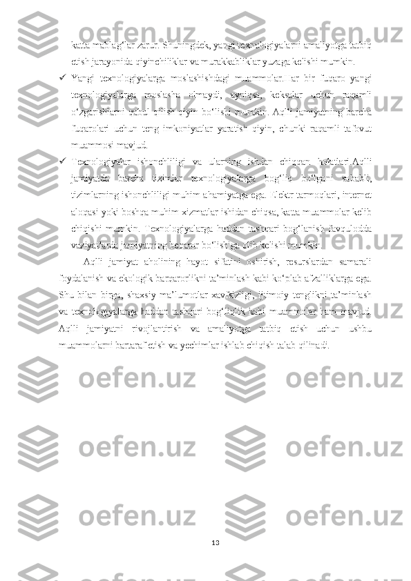 katta mablag‘lar zarur. Shuningdek, yangi texnologiyalarni amaliyotga tatbiq
etish jarayonida qiyinchiliklar va murakkabliklar yuzaga kelishi mumkin.
 Yangi   texnologiyalarga   moslashishdagi   muammolar .Har   bir   fuqaro   yangi
texnologiyalarga   moslasha   olmaydi,   ayniqsa,   keksalar   uchun   raqamli
o‘zgarishlarni   qabul   qilish   qiyin   bo‘lishi   mumkin.   Aqlli   jamiyatning   barcha
fuqarolari   uchun   teng   imkoniyatlar   yaratish   qiyin,   chunki   raqamli   tafovut
muammosi mavjud.
 Texnologiyalar   ishonchliligi   va   ularning   ishdan   chiqqan   holatlari .Aqlli
jamiyatda   barcha   tizimlar   texnologiyalarga   bog‘liq   bo‘lgani   sababli,
tizimlarning ishonchliligi muhim ahamiyatga ega. Elektr tarmoqlari, internet
aloqasi yoki boshqa muhim xizmatlar ishidan chiqsa, katta muammolar kelib
chiqishi   mumkin.   Texnologiyalarga   haddan   tashqari   bog‘lanish   favqulodda
vaziyatlarda jamiyatning beqaror bo‘lishiga olib kelishi mumkin.
Aqlli   jamiyat   aholining   hayot   sifatini   oshirish,   resurslardan   samarali
foydalanish va ekologik barqarorlikni ta’minlash kabi ko‘plab afzalliklarga ega.
Shu   bilan   birga,   shaxsiy   ma’lumotlar   xavfsizligi,   ijtimoiy   tenglikni   ta’minlash
va   texnologiyalarga   haddan   tashqari   bog‘liqlik   kabi   muammolar   ham   mavjud.
Aqlli   jamiyatni   rivojlantirish   va   amaliyotga   tatbiq   etish   uchun   ushbu
muammolarni bartaraf etish va yechimlar ishlab chiqish talab qilinadi.
13 