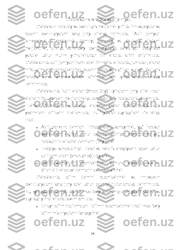 O‘zbekiston sharoitida aqlli jamiyat
O‘zbekiston   iqtisodiy   va   texnologik  rivojlanish   yo‘lida   innovatsiyalar   va
raqamli   texnologiyalarni   keng   joriy   qilishga   intilmoqda.   "Aqlli   jamiyat"
konsepsiyasi   O‘zbekistonda   ijtimoiy,   iqtisodiy   va   ekologik   sohalarni
rivojlantirish,   aholiga   zamonaviy   texnologiyalarga   asoslangan   qulayliklar
yaratish   uchun   muhim   yo‘nalishlardan   biri   sifatida   ko‘rib   chiqilmoqda.
O‘zbekistonda aqlli jamiyatni barpo etish bir nechta sohalarda, jumladan, shahar
infratuzilmasini  optimallashtirish,  raqamli  ta’lim  va sog‘liqni  saqlash,  ekologik
barqarorlik   va   kiberxavfsizlikni   ta’minlash   kabi   yo‘nalishlarda   amalga
oshirilmoqda.
O‘zbekistonda   "aqlli   shahar"   (Smart   City)   loyihalarini   joriy   qilish   orqali
shahar infratuzilmasini rivojlantirishga qaratilgan sa’y-harakatlar kuchaymoqda.
Toshkent,   Samarqand   va   boshqa   shaharlar   shahar   infratuzilmasida   aqlli
yechimlarni   qo‘llashni   boshlamoqda.   Bu   loyihalar   quyidagilarni   o‘z   ichiga
oladi:
o Aqlli   transport   tizimlari :   Tirbandliklarni   kamaytirish,   yo‘l   harakati
xavfsizligini   oshirish   uchun   avtomatlashtirilgan   transport   va   yo‘l
harakatini boshqarish tizimlarini joriy qilish.
o Energiya   samaradorligi :   Elektr   va   issiqlik   energiyasini   tejash   uchun
aqlli tarmoqlarni (smart grids) joriy etish.
o Jamoat   xizmatlarini   raqamlashtirish :   Komunal   xizmatlar,   suv   va
chiqindi boshqaruvi tizimlarini avtomatlashtirish.
O‘zbekistonda   ta’lim   tizimini   raqamlashtirish   va   innovatsion
texnologiyalarni   keng   joriy   etish   uchun   qator   islohotlar   amalga   oshirilmoqda.
Bu,   ayniqsa,   pandemiya   davrida   masofaviy   ta’limning   ahamiyatini   oshirdi   va
quyidagi yo‘nalishlarda davom etmoqda:
o Onlayn ta’lim platformalari : Ta’limni raqamlashtirish orqali masofaviy
ta’lim imkoniyatlarini kengaytirish.
14 