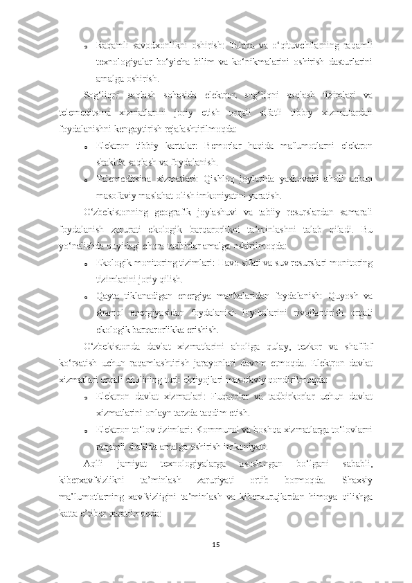 o Raqamli   savodxonlikni   oshirish :   Talaba   va   o‘qituvchilarning   raqamli
texnologiyalar   bo‘yicha   bilim   va   ko‘nikmalarini   oshirish   dasturlarini
amalga oshirish.
Sog‘liqni   saqlash   sohasida   elektron   sog‘liqni   saqlash   tizimlari   va
telemeditsina   xizmatlarini   joriy   etish   orqali   sifatli   tibbiy   xizmatlardan
foydalanishni kengaytirish rejalashtirilmoqda:
o Elektron   tibbiy   kartalar :   Bemorlar   haqida   ma'lumotlarni   elektron
shaklda saqlash va foydalanish.
o Telemeditsina   xizmatlari :   Qishloq   joylarida   yashovchi   aholi   uchun
masofaviy maslahat olish imkoniyatini yaratish.
O‘zbekistonning   geografik   joylashuvi   va   tabiiy   resurslardan   samarali
foydalanish   zarurati   ekologik   barqarorlikni   ta’minlashni   talab   qiladi.   Bu
yo‘nalishda quyidagi chora-tadbirlar amalga oshirilmoqda:
o Ekologik monitoring tizimlari : Havo sifati va suv resurslari monitoring
tizimlarini joriy qilish.
o Qayta   tiklanadigan   energiya   manbalaridan   foydalanish :   Quyosh   va
shamol   energiyasidan   foydalanish   loyihalarini   rivojlantirish   orqali
ekologik barqarorlikka erishish.
O‘zbekistonda   davlat   xizmatlarini   aholiga   qulay,   tezkor   va   shaffof
ko‘rsatish   uchun   raqamlashtirish   jarayonlari   davom   etmoqda.   Elektron   davlat
xizmatlari orqali aholining turli ehtiyojlari masofaviy qondirilmoqda:
o Elektron   davlat   xizmatlari :   Fuqarolar   va   tadbirkorlar   uchun   davlat
xizmatlarini onlayn tarzda taqdim etish.
o Elektron to‘lov tizimlari : Kommunal va boshqa xizmatlarga to‘lovlarni
raqamli shaklda amalga oshirish imkoniyati.
Aqlli   jamiyat   texnologiyalarga   asoslangan   bo‘lgani   sababli,
kiberxavfsizlikni   ta’minlash   zaruriyati   ortib   bormoqda.   Shaxsiy
ma’lumotlarning   xavfsizligini   ta’minlash   va   kiberxurujlardan   himoya   qilishga
katta e’tibor qaratilmoqda:
15 