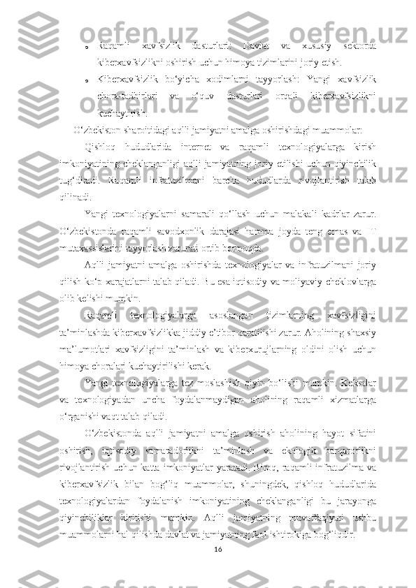 o Raqamli   xavfsizlik   dasturlari :   Davlat   va   xususiy   sektorda
kiberxavfsizlikni oshirish uchun himoya tizimlarini joriy etish.
o Kiberxavfsizlik   bo‘yicha   xodimlarni   tayyorlash :   Yangi   xavfsizlik
chora-tadbirlari   va   o‘quv   dasturlari   orqali   kiberxavfsizlikni
kuchaytirish.
O‘zbekiston sharoitidagi aqlli jamiyatni amalga oshirishdagi muammolar:
Qishloq   hududlarida   internet   va   raqamli   texnologiyalarga   kirish
imkoniyatining cheklanganligi  aqlli  jamiyatning joriy etilishi  uchun qiyinchilik
tug‘diradi.   Raqamli   infratuzilmani   barcha   hududlarda   rivojlantirish   talab
qilinadi.
Yangi   texnologiyalarni   samarali   qo‘llash   uchun   malakali   kadrlar   zarur.
O‘zbekistonda   raqamli   savodxonlik   darajasi   hamma   joyda   teng   emas   va   IT
mutaxassislarini tayyorlash zarurati ortib bormoqda.
Aqlli   jamiyatni   amalga   oshirishda   texnologiyalar   va   infratuzilmani   joriy
qilish ko‘p xarajatlarni talab qiladi. Bu esa iqtisodiy va moliyaviy cheklovlarga
olib kelishi mumkin.
Raqamli   texnologiyalarga   asoslangan   tizimlarning   xavfsizligini
ta’minlashda kiberxavfsizlikka jiddiy e’tibor qaratilishi zarur. Aholining shaxsiy
ma’lumotlari   xavfsizligini   ta’minlash   va   kiberxurujlarning   oldini   olish   uchun
himoya choralari kuchaytirilishi kerak.
Yangi   texnologiyalarga   tez   moslashish   qiyin   bo‘lishi   mumkin.   Keksalar
va   texnologiyadan   uncha   foydalanmaydigan   aholining   raqamli   xizmatlarga
o‘rganishi vaqt talab qiladi.
O‘zbekistonda   aqlli   jamiyatni   amalga   oshirish   aholining   hayot   sifatini
oshirish,   iqtisodiy   samaradorlikni   ta’minlash   va   ekologik   barqarorlikni
rivojlantirish  uchun katta  imkoniyatlar   yaratadi. Biroq,  raqamli   infratuzilma  va
kiberxavfsizlik   bilan   bog‘liq   muammolar,   shuningdek,   qishloq   hududlarida
texnologiyalardan   foydalanish   imkoniyatining   cheklanganligi   bu   jarayonga
qiyinchiliklar   kiritishi   mumkin.   Aqlli   jamiyatning   muvaffaqiyati   ushbu
muammolarni hal qilishda davlat va jamiyatning faol ishtirokiga bog‘liqdir .
16 