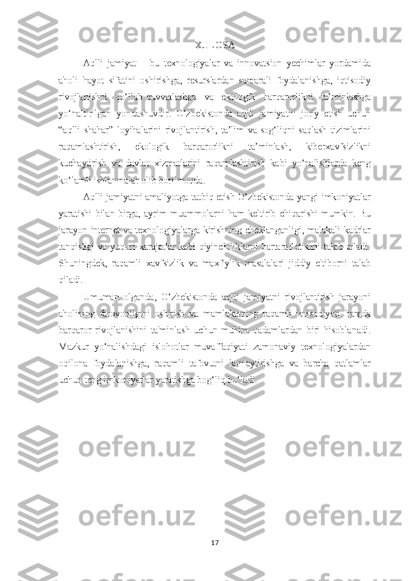 XULOSA
Aqlli   jamiyat   –   bu   texnologiyalar   va   innovatsion   yechimlar   yordamida
aholi   hayot   sifatini   oshirishga,   resurslardan   samarali   foydalanishga,   iqtisodiy
rivojlanishni   qo‘llab-quvvatlashga   va   ekologik   barqarorlikni   ta’minlashga
yo‘naltirilgan   yondashuvdir.   O‘zbekistonda   aqlli   jamiyatni   joriy   etish   uchun
“aqlli   shahar”   loyihalarini   rivojlantirish,   ta’lim   va   sog‘liqni   saqlash   tizimlarini
raqamlashtirish,   ekologik   barqarorlikni   ta’minlash,   kiberxavfsizlikni
kuchaytirish   va   davlat   xizmatlarini   raqamlashtirish   kabi   yo‘nalishlarda   keng
ko‘lamli ishlanmalar olib borilmoqda.
Aqlli jamiyatni amaliyotga tatbiq etish O‘zbekistonda yangi imkoniyatlar
yaratishi   bilan   birga,   ayrim   muammolarni   ham   keltirib   chiqarishi   mumkin.   Bu
jarayon internet va texnologiyalarga kirishning cheklanganligi, malakali kadrlar
tanqisligi   va yuqori  xarajatlar  kabi   qiyinchiliklarni   bartaraf  etishni  talab  qiladi.
Shuningdek,   raqamli   xavfsizlik   va   maxfiylik   masalalari   jiddiy   e'tiborni   talab
qiladi.
Umuman   olganda,   O‘zbekistonda   aqlli   jamiyatni   rivojlantirish   jarayoni
aholining   farovonligini   oshirish   va   mamlakatning   raqamli   iqtisodiyoti   hamda
barqaror   rivojlanishini   ta'minlash   uchun   muhim   qadamlardan   biri   hisoblanadi.
Mazkur   yo‘nalishdagi   islohotlar   muvaffaqiyati   zamonaviy   texnologiyalardan
oqilona   foydalanishga,   raqamli   tafovutni   kamaytirishga   va   barcha   qatlamlar
uchun teng imkoniyatlar yaratishga bog‘liq bo‘ladi.
17 