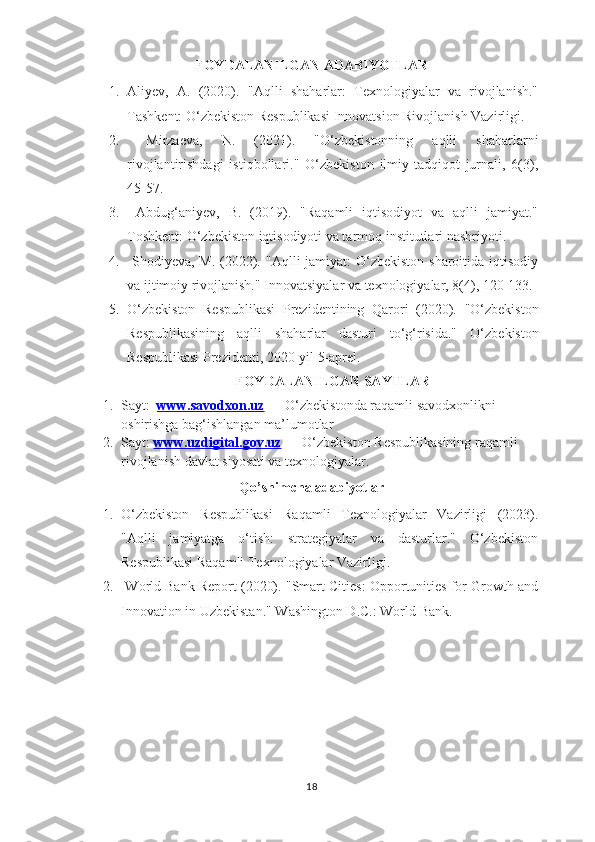 FOYDALANILGAN ADABIYOTLAR
1. Aliyev,   A.   (2020).   "Aqlli   shaharlar:   Texnologiyalar   va   rivojlanish."
Tashkent: O‘zbekiston Respublikasi Innovatsion Rivojlanish Vazirligi.
2.   Mirzaeva,   N.   (2021).   "O‘zbekistonning   aqlli   shaharlarni
rivojlantirishdagi   istiqbollari."   O‘zbekiston   ilmiy-tadqiqot   jurnali,   6(3),
45-57.
3.   Abdug‘aniyev,   B.   (2019).   "Raqamli   iqtisodiyot   va   aqlli   jamiyat."
Toshkent: O‘zbekiston iqtisodiyoti va tarmoq institutlari nashriyoti.
4.   Shodiyeva, M. (2022).   "Aqlli  jamiyat: O‘zbekiston sharoitida iqtisodiy
va ijtimoiy rivojlanish." Innovatsiyalar va texnologiyalar, 8(4), 120-133.
5. O‘zbekiston   Respublikasi   Prezidentining   Qarori   (2020).   "O‘zbekiston
Respublikasining   aqlli   shaharlar   dasturi   to‘g‘risida."   O‘ zbekiston
Respublikasi Prezidenti, 2020-yil 5-aprel.
FOYDALANILGAN SAYTLAR
1. Sayt:     www.savodxon.uz  — O‘zbekistonda raqamli savodxonlikni 
oshirishga bag‘ishlangan ma’lumotlar
2. Sayt :   www.uzdigital.gov.uz  — O‘zbekiston Respublikasining raqamli 
rivojlanish davlat siyosati va texnologiyalar.
Qo’shimcha adabiyotlar
1. O‘zbekiston   Respublikasi   Raqamli   Texnologiyalar   Vazirligi   (2023).
"Aqlli   jamiyatga   o‘tish:   strategiyalar   va   dasturlar."   O‘zbekiston
Respublikasi Raqamli Texnologiyalar Vazirligi.
2.   World Bank Report (2020).  "Smart Cities: Opportunities for Growth and
Innovation in Uzbekistan." Washington D.C.: World Bank.
18 