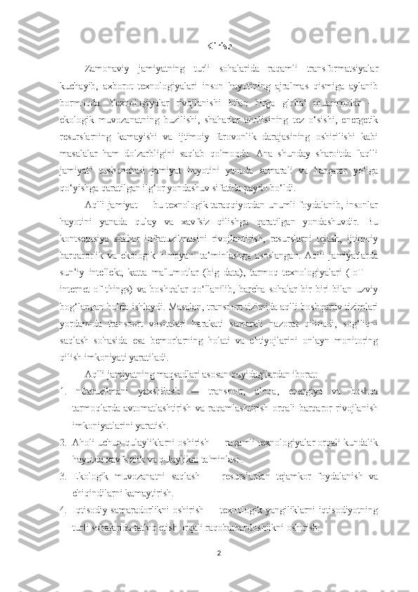 Kirish
Zamonaviy   jamiyatning   turli   sohalarida   raqamli   transformatsiyalar
kuchayib,   axborot   texnologiyalari   inson   hayotining   ajralmas   qismiga   aylanib
bormoqda.   Texnologiyalar   rivojlanishi   bilan   birga   global   muammolar   —
ekologik   muvozanatning   buzilishi,   shaharlar   aholisining   tez   o‘sishi,   energetik
resurslarning   kamayishi   va   ijtimoiy   farovonlik   darajasining   oshirilishi   kabi
masalalar   ham   dolzarbligini   saqlab   qolmoqda.   Ana   shunday   sharoitda   "aqlli
jamiyat"   tushunchasi   jamiyat   hayotini   yanada   samarali   va   barqaror   yo‘lga
qo‘yishga qaratilgan ilg‘or yondashuv sifatida paydo bo‘ldi.
Aqlli jamiyat  — bu texnologik taraqqiyotdan unumli foydalanib, insonlar
hayotini   yanada   qulay   va   xavfsiz   qilishga   qaratilgan   yondashuvdir.   Bu
kontseptsiya   shahar   infratuzilmasini   rivojlantirish,   resurslarni   tejash,   ijtimoiy
barqarorlik   va   ekologik   himoyani   ta’minlashga   asoslangan.   Aqlli   jamiyatlarda
sun’iy   intellekt,   katta   ma'lumotlar   (big   data),   tarmoq   texnologiyalari   (IoT   —
internet   of   things)   va   boshqalar   qo‘llanilib,   barcha   sohalar   bir-biri   bilan   uzviy
bog‘langan holda ishlaydi. Masalan, transport tizimida aqlli boshqaruv tizimlari
yordamida   transport   vositalari   harakati   samarali   nazorat   qilinadi,   sog‘liqni
saqlash   sohasida   esa   bemorlarning   holati   va   ehtiyojlarini   onlayn   monitoring
qilish imkoniyati yaratiladi.
Aqlli jamiyatning maqsadlari  asosan quyidagilardan iborat:
1. Infratuzilmani   yaxshilash   —   transport,   aloqa,   energiya   va   boshqa
tarmoqlarda   avtomatlashtirish   va   raqamlashtirish   orqali   barqaror   rivojlanish
imkoniyatlarini yaratish.
2. Aholi uchun qulayliklarni oshirish  — raqamli texnologiyalar orqali kundalik
hayotda xavfsizlik va qulaylikni ta'minlash.
3. Ekologik   muvozanatni   saqlash   —   resurslardan   tejamkor   foydalanish   va
chiqindilarni kamaytirish.
4. Iqtisodiy samaradorlikni oshirish   — texnologik yangiliklarni iqtisodiyotning
turli sohalarida tatbiq etish orqali raqobatbardoshlikni oshirish.
2 