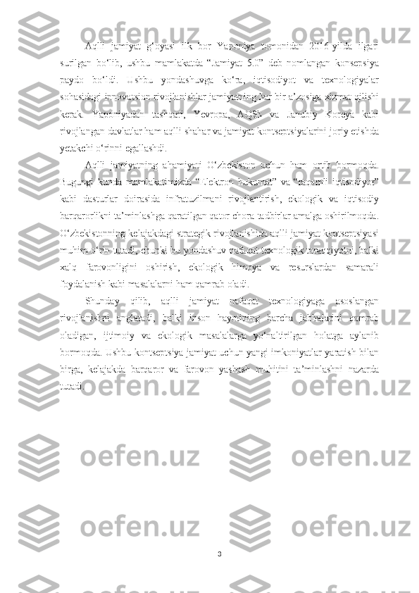Aqlli   jamiyat   g‘oyasi   ilk   bor   Yaponiya   tomonidan   2016-yilda   ilgari
surilgan   bo‘lib,   ushbu   mamlakatda   “Jamiyat   5.0”   deb   nomlangan   konsepsiya
paydo   bo‘ldi.   Ushbu   yondashuvga   ko‘ra,   iqtisodiyot   va   texnologiyalar
sohasidagi innovatsion rivojlanishlar jamiyatning har bir a’zosiga xizmat qilishi
kerak.   Yaponiyadan   tashqari,   Yevropa,   AQSh   va   Janubiy   Koreya   kabi
rivojlangan davlatlar ham aqlli shahar va jamiyat kontseptsiyalarini joriy etishda
yetakchi o‘rinni egallashdi.
Aqlli   jamiyatning   ahamiyati   O‘zbekiston   uchun   ham   ortib   bormoqda.
Bugungi   kunda   mamlakatimizda   “Elektron   hukumat”   va   “raqamli   iqtisodiyot”
kabi   dasturlar   doirasida   infratuzilmani   rivojlantirish,   ekologik   va   iqtisodiy
barqarorlikni ta’minlashga qaratilgan qator chora-tadbirlar amalga oshirilmoqda.
O‘zbekistonning kelajakdagi strategik rivojlanishida aqlli jamiyat kontseptsiyasi
muhim o‘rin tutadi, chunki bu yondashuv nafaqat texnologik taraqqiyotni, balki
xalq   farovonligini   oshirish,   ekologik   himoya   va   resurslardan   samarali
foydalanish kabi masalalarni ham qamrab oladi.
Shunday   qilib,   aqlli   jamiyat   nafaqat   texnologiyaga   asoslangan
rivojlanishni   anglatadi,   balki   inson   hayotining   barcha   jabhalarini   qamrab
oladigan,   ijtimoiy   va   ekologik   masalalarga   yo‘naltirilgan   holatga   aylanib
bormoqda. Ushbu kontseptsiya jamiyat uchun yangi imkoniyatlar yaratish bilan
birga,   kelajakda   barqaror   va   farovon   yashash   muhitini   ta’minlashni   nazarda
tutadi.
3 