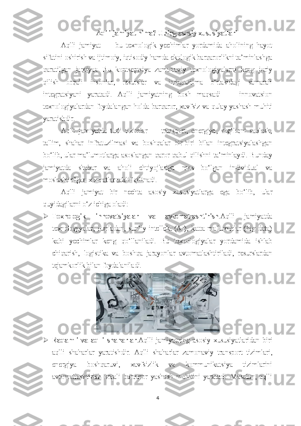 Aqlli jamiyat nima? Uning asosiy xususiyatlari
Aqlli   jamiyat   —   bu   texnologik   yechimlar   yordamida   aholining   hayot
sifatini oshirish va ijtimoiy, iqtisodiy hamda ekologik barqarorlikni ta’minlashga
qaratilgan   jamiyat.   Bu   kontseptsiya   zamonaviy   texnologiyalarni   keng   joriy
qilish   orqali   insonlar,   resurslar   va   infratuzilma   o‘rtasidagi   samarali
integratsiyani   yaratadi.   Aqlli   jamiyatning   bosh   maqsadi   —   innovatsion
texnologiyalardan foydalangan holda barqaror, xavfsiz va qulay yashash muhiti
yaratishdir.
Aqlli   jamiyatda   turli   tizimlar   —   transport,   energiya,   sog‘liqni   saqlash,
ta'lim,   shahar   infratuzilmasi   va   boshqalar   bir-biri   bilan   integratsiyalashgan
bo‘lib, ular ma’lumotlarga asoslangan qaror qabul qilishni ta’minlaydi. Bunday
jamiyatda   shahar   va   aholi   ehtiyojlariga   mos   bo‘lgan   individual   va
moslashtirilgan xizmatlar taklif qilinadi.
Aqlli   jamiyat   bir   nechta   asosiy   xususiyatlarga   ega   bo‘lib,   ular
quyidagilarni o‘z ichiga oladi:
 Texnologik   innovatsiyalar   va   avtomatlashtirish .Aqlli   jamiyatda
texnologiyalar,   jumladan,   sun’iy   intellekt   (AI),   katta   ma'lumotlar   (big   data)
kabi   yechimlar   keng   qo‘llaniladi.   Bu   texnologiyalar   yordamida   ishlab
chiqarish,   logistika   va   boshqa   jarayonlar   avtomatlashtiriladi,   resurslardan
tejamkorlik bilan foydalaniladi.
 Raqamli   va   aqlli   shaharlar .Aqlli   jamiyatning   asosiy   xususiyatlaridan   biri
aqlli   shaharlar   yaratishdir.   Aqlli   shaharlar   zamonaviy   transport   tizimlari,
energiya   boshqaruvi,   xavfsizlik   va   kommunikatsiya   tizimlarini
avtomatlashtirish   orqali   barqaror   yashash   muhitini   yaratadi.   Masalan,   aqlli
4 