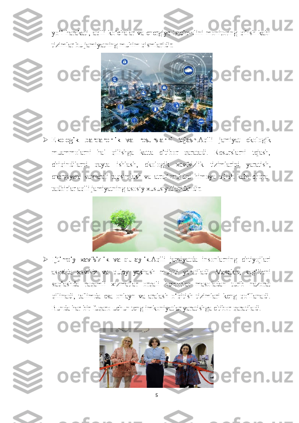 yo‘l   harakati,   aqlli   ko‘chalar   va   energiya   iste’molini   monitoring   qilish   kabi
tizimlar bu jamiyatning muhim qismlaridir.
 Ekologik   barqarorlik   va   resurslarni   tejash .Aqlli   jamiyat   ekologik
muammolarni   hal   qilishga   katta   e’tibor   qaratadi.   Resurslarni   tejash,
chiqindilarni   qayta   ishlash,   ekologik   xavfsizlik   tizimlarini   yaratish,
energiyani   samarali   taqsimlash   va   atrof-muhitni   himoya   qilish   kabi   chora-
tadbirlar aqlli jamiyatning asosiy xususiyatlaridandir.
 Ijtimoiy   xavfsizlik   va   qulaylik .Aqlli   jamiyatda   insonlarning   ehtiyojlari
asosida   xavfsiz   va   qulay   yashash   muhiti   yaratiladi.   Masalan,   sog‘liqni
saqlashda   raqamli   xizmatlar   orqali   bemorlar   masofadan   turib   nazorat
qilinadi,   ta'limda   esa   onlayn   va   aralash   o‘qitish   tizimlari   keng   qo‘llanadi.
Bunda har bir fuqaro uchun teng imkoniyatlar yaratishga e'tibor qaratiladi.
5 