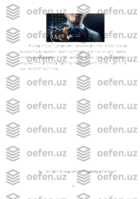 Shunday qilib, aqlli jamiyat texnologik taraqqiyot orqali nafaqat iqtisodiy
samaradorlik   va   resurslarni   tejashni   ta'minlaydi,   balki   insonlar   uchun   xavfsiz,
barqaror   va   qulay   yashash   muhitini   yaratishga   xizmat   qiladi.   Bu   kontseptsiya
kelajakda   ijtimoiy-iqtisodiy   hayotning   barcha   jabhalarini   qamrab   olgan   holda
jadal rivojlanishi kutilmoqda.
Aqlli jamiyatni amalga oshirishning asosiy yo‘nalishlari
7 