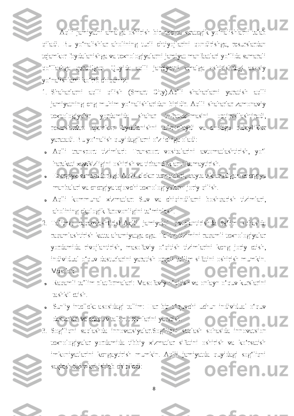 Aqlli   jamiyatni   amalga   oshirish   bir   nechta   strategik   yo‘nalishlarni   talab
qiladi.   Bu   yo‘nalishlar   aholining   turli   ehtiyojlarini   qondirishga,   resurslardan
tejamkor foydalanishga va texnologiyalarni jamiyat manfaatlari yo‘lida samarali
qo‘llashga   qaratilgan.   Quyida   aqlli   jamiyatni   amalga   oshirishdagi   asosiy
yo‘nalishlarni ko‘rib chiqamiz:
1. Shaharlarni   aqlli   qilish   (Smart   City) .Aqlli   shaharlarni   yaratish   aqlli
jamiyatning   eng   muhim   yo‘nalishlaridan   biridir.   Aqlli   shaharlar   zamonaviy
texnologiyalar   yordamida   shahar   infratuzilmasini   optimallashtiradi,
resurslardan   tejamkor   foydalanishni   ta’minlaydi   va   aholiga   qulayliklar
yaratadi.  Bu yo‘nalish quyidagilarni o‘z ichiga oladi:
o Aqlli   transport   tizimlari :   Transport   vositalarini   avtomatlashtirish,   yo‘l
harakati xavfsizligini oshirish va tirbandliklarni kamaytirish.
o Energiya samaradorligi : Aqlli elektr tarmoqlari, qayta tiklanadigan energiya
manbalari va energiya tejovchi texnologiyalarni joriy qilish.
o Aqlli   kommunal   xizmatlar :   Suv   va   chiqindilarni   boshqarish   tizimlari,
aholining ekologik farovonligini ta’minlash.
2. Ta'limni   raqamlashtirish .Aqlli   jamiyatni   rivojlantirishda   ta'lim   sohasida
raqamlashtirish katta ahamiyatga ega. Ta'lim tizimini raqamli texnologiyalar
yordamida   rivojlantirish,   masofaviy   o‘qitish   tizimlarini   keng   joriy   etish,
individual o‘quv dasturlarini yaratish orqali ta’lim  sifatini  oshirish mumkin.
Masalan:
o Raqamli ta’lim platformalari : Masofaviy o‘qitish va onlayn o‘quv kurslarini
tashkil etish.
o Sun'iy   intellekt   asosidagi   ta'lim :   Har   bir   o‘quvchi   uchun   individual   o‘quv
dasturlari va adaptiv ta'lim tizimlarini yaratish.
3. Sog‘liqni   saqlashda   innovatsiyalar .Sog‘liqni   saqlash   sohasida   innovatsion
texnologiyalar   yordamida   tibbiy   xizmatlar   sifatini   oshirish   va   ko‘rsatish
imkoniyatlarini   kengaytirish   mumkin.   Aqlli   jamiyatda   quyidagi   sog‘liqni
saqlash tizimlari ishlab chiqiladi:
8 