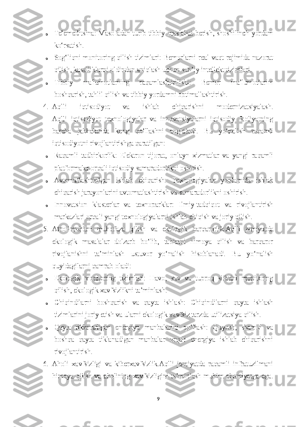 o Telemeditsina : Masofadan turib tibbiy maslahat  berish, shoshilinch yordam
ko‘rsatish.
o Sog‘liqni monitoring qilish tizimlari : Bemorlarni real  vaqt rejimida nazorat
qilish, kasalliklarni oldindan aniqlash uchun sun’iy intellekt tizimlari.
o Tibbiy   ma'lumotlarning   raqamlashtirilishi :   Bemor   ma’lumotlarini
boshqarish, tahlil qilish va tibbiy yordamni optimallashtirish.
4. Aqlli   iqtisodiyot   va   ishlab   chiqarishni   modernizatsiyalash.
Aqlli   iqtisodiyot   texnologiyalar   va   innovatsiyalarni   iqtisodiy   faoliyatning
barcha   jabhalarida   keng   qo‘llashni   anglatadi.   Bu   yo‘nalish   raqamli
iqtisodiyotni rivojlantirishga qaratilgan:
o Raqamli   tadbirkorlik :   Elektron   tijorat,   onlayn   xizmatlar   va   yangi   raqamli
platformalar orqali iqtisodiy samaradorlikni oshirish.
o Avtomatlashtirilgan   ishlab   chiqarish :   Texnologiyalar   yordamida   ishlab
chiqarish jarayonlarini avtomatlashtirish va samaradorlikni oshirish.
o Innovatsion   klasterlar   va   texnoparklar :   Ilmiy-tadqiqot   va   rivojlantirish
markazlari orqali yangi texnologiyalarni ishlab chiqish va joriy qilish.
5. Atrof-muhitni   muhofaza   qilish   va   ekologik   barqarorlik .Aqlli   jamiyatda
ekologik   masalalar   dolzarb   bo‘lib,   tabiatni   himoya   qilish   va   barqaror
rivojlanishni   ta’minlash   ustuvor   yo‘nalish   hisoblanadi.   Bu   yo‘nalish
quyidagilarni qamrab oladi:
o Ekologik   monitoring   tizimlari :   Havo,   suv   va   tuproq   sifatini   monitoring
qilish, ekologik xavfsizlikni ta’minlash.
o Chiqindilarni   boshqarish   va   qayta   ishlash :   Chiqindilarni   qayta   ishlash
tizimlarini joriy etish va ularni ekologik xavfsiz tarzda utilizatsiya qilish.
o Qayta   tiklanadigan   energiya   manbalarini   qo‘llash :   Quyosh,   shamol   va
boshqa   qayta   tiklanadigan   manbalar   orqali   energiya   ishlab   chiqarishni
rivojlantirish.
6. Aholi   x avfsizligi   va   k iberxavfsizlik .Aqlli   jamiyatda   raqamli   infratuzilmani
himoya  qilish  va  aholining  xavfsizligini  ta’minlash  muhim   ahamiyatga  ega.
9 