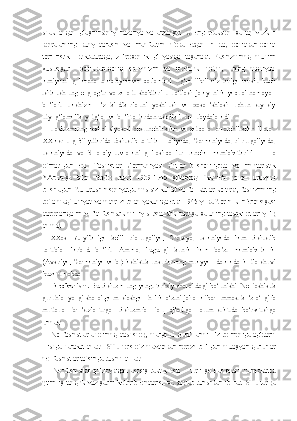 shakllangan   g‘ayriinsoniy   nazariya   va   amaliyot.   U   eng   reaksion   va   tajovuzkor
doiralarning   dunyoqarashi   va   manfaatini   ifoda   etgan   holda,   ochiqdan-ochiq
terroristik     diktaturaga,   zo‘rovonlik   g‘oyasiga   tayanadi.   Fashizmning   muhim
xususiyati   –ochikdan-ochiq   shovinizm   va   irqchilik   bo‘lib,   uning   mohiyati
jamiyatning   barcha   taraqqiyparvar   qatlamlari,   ilg‘or   fikrli   a’zolariga   qarshi   kuch
ishlatishning   eng  og‘ir   va  zararli  shakllarini   qo‘llash   jarayonida   yaqqol   namoyon
bo‘ladi.   Fashizm   o‘z   kirdikorlarini   yashirish   va   xaspo‘shlash   uchun   siyosiy
tilyog‘lamalik, yolg‘on va bo‘htonlardan ustalik bi-lan foydalanadi.
Fashizmning   tashqi   siyosati   bosqinchilikdan   va   xalqaro   terrorchilikdan   iborat.
XX  asrning  30-yillarida  fashistik   tartiblar   Italiyada,   Germaniyada,  Portugaliyada,
Ispaniyada   va   SHarqiy   Evropaning   boshqa   bir   qancha   mamlakatlarid           a
o‘rnatilgan   edi.   Fashistlar   Germaniyasi   Gitler   boshchiligida   va   militaristik
YAponiya   bilan   ittifoq   tuzib   1939-1945   yillardagi   Ikkinchi   jahon   urushini
boshlagan. Bu urush insoniyatga mislsiz kulfat va falokatlar keltirdi, fashizmning
to‘la mag‘lubiyati va inqirozi bilan yakuniga etdi. 1945 yilda Berlin konferensiyasi
qarorlariga muvofiq fashistik milliy-sotsialistik partiya va uning tashkilotlari yo‘q
qilindi.
XX asr   70-yillariga   kelib   Portugaliya,   Gretsiya,   Ispaniyada   ham   fashistik
tartiblar   barbod   bo‘ldi.   Ammo,   bugungi   kunda   ham   ba’zi   mamlakatlarda
(Avstriya, Germaniya va b.) fashistik unsurlarning muayyan darajada faolla-shuvi
kuzatilmokda.
      Neofashizm.  Bu fashizmning yangi tarixiy sharoitdagi ko‘rinishi. Neofashistik
guruhlar yangi sharoitga moslashgan holda o‘zini jahon  afkor ommasi ko‘z o‘ngida
mutlaqo   obro‘sizlantirgan   fashizmdan   farq   qiladigan   oqim   sifatida   ko‘rsatishga
urinadi.
Neofashistlar   aholining  qashshoq,   marginal   guruhlarini   o‘z   to- moniga ag‘darib
olishga  harakat  qiladi.  SHu bois  o‘z mavqeidan  norozi   bo‘lgan   muayyan   guruhlar
neofashistlar ta’siriga tushib qoladi.
Neofashistlar   qo‘llaydigan   asosiy   taktik   usul   –   turli   yo‘llar   bilan   mamlakatda
ijtimoiy  tanglik   vaziyatini   keltirib  chiqarish   va   saqlab   turishdan   iborat.   SHu   tariqa 