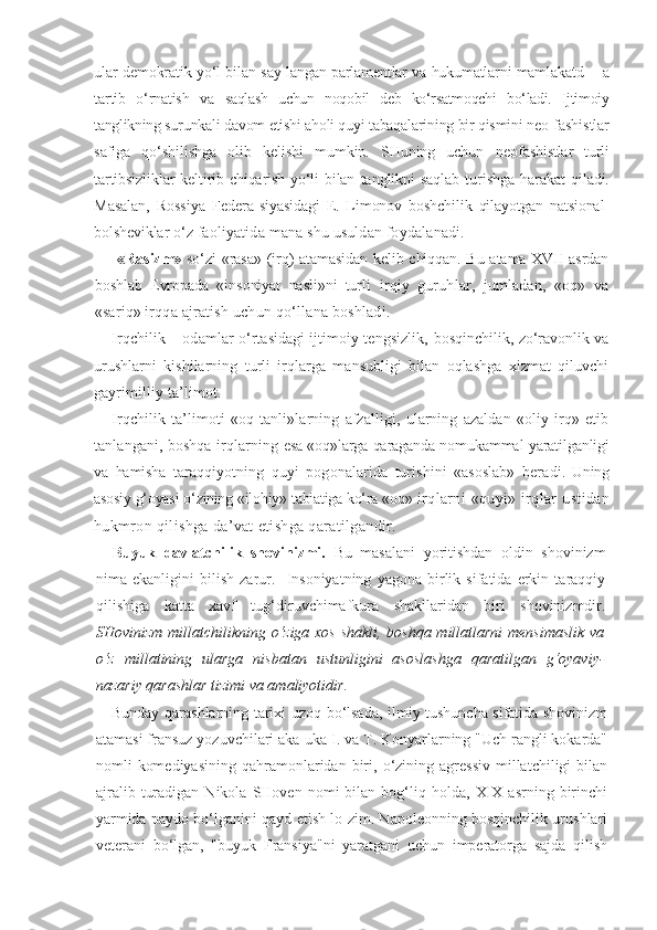 ular demokratik yo‘l bilan say- langan parlamentlar va hukumatlarni mamlakatd       a
tartib   o‘rnatish   va   saqlash   uchun   noqobil   deb   ko‘rsatmoqchi   bo‘ladi.   Ijtimoiy
tanglikning  surunkali davom etishi aholi quyi tabaqalarining bir qismini neo- fashistlar
safiga   qo‘shilishga   olib   kelishi   mumkin.   SHuning   uchun   neofashistlar   turli
tartibsizliklar  keltirib chiqarish yo‘li bilan   tanglikni  saqlab  turishga  harakat  qiladi.
Masalan,   Rossiya   Federa- siyasidagi   E.   Limonov   boshchilik   qilayotgan   natsional-
bolsheviklar  o‘z faoliyatida mana shu usuldan foydalanadi.
«Rasizm»   so‘zi «rasa» (irq) atamasidan kelib chiqqan. Bu atama XVII asrdan
boshlab   Evropada   «insoniyat   nasli»ni   tur li   irqiy   guruhlar,   jumladan,   «oq»   va
«sariq» irqqa ajra tish uchun qo‘llana boshladi.
Irqchilik – odamlar o‘rtasidagi ijtimoiy tengsizlik,   bosqinchilik, zo‘ravonlik va
urushlarni   kishilarning   turli   irqlarga   mansubligi   bilan   oqlashga   xizmat   qiluvchi
gayri milliy ta’limot.
Irqchilik   ta’limoti   «oq   tanli»larning   afzalligi,   ularning   azaldan   «oliy   irq»   etib
tanlangani, boshqa irqlarning   esa «oq»larga qaraganda nomukammal yaratilganligi
va   hamisha   taraqqiyotning   quyi   pogonalarida   turishini   «asoslab»   bera di.   Uning
asosiy g‘oyasi o‘zining «ilohiy» tabiatiga ko‘ra «oq»  irqlarni   «quyi»   irqlar   ustidan
hukmron qilishga da’vat etishga qaratilgandir.
Buyuk   davlatchilik   shovinizmi.   Bu   masalani   yoritishdan   oldin   shovinizm
nima   ekanligini   bilish   zarur.     Insoniyatning   yagona   birlik   sifatida   erkin   taraqqiy
qilishiga   katta   xavf   tug‘diruvchimafkura   shakllaridan   biri   shovinizmdir.
SHovinizm millatchilikning o‘ziga xos shakli, boshqa millatlarni mensimaslik  va
o‘z   millatining   ularga   nisbatan   ustunligini   asoslashga   qaratilgan   g‘oyaviy-
nazariy qarashlar tizimi va amaliyotidir.
Bunday qarashlarning tarixi uzoq bo‘lsada, ilmiy tushuncha sifatida shovinizm
atamasi fransuz yozuvchilari aka-uka I. va T. Konyarlarning "Uch rangli kokarda"
nomli   komediyasining  qahramonlaridan   biri,  o‘zining  agressiv  millatchiligi  bilan
ajralib   turadigan   Nikola   SHoven  nomi   bilan  bog‘liq  holda,   XIX   asrning   birinchi
yarmida paydo bo‘lganini qayd etish lo-zim. Napoleonning bosqinchilik urushlari
veterani   bo‘lgan,   "buyuk   Fransiya"ni   yaratgani   uchun   imperatorga   sajda   qilish 