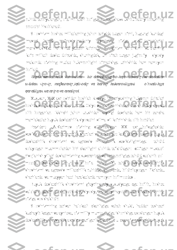 ruhida tarbiyalangan, o‘ta millatchi bo‘lgan bu real shaxs ushbu badiiy obrazning
prototipi hisoblanadi.
SHovinizm   boshqa   millatlarning   jahon   tarixida   tutgan   o‘rni,   bugungi   kundagi
mavqei   hamda   ma’naviy-madaniy   hayotining   o‘ziga   xos   tomonlarini
mensimaslikka   intilishida   yaqqol   ko‘rinadi.   SHovinizm   ko‘p   sonli   xalqlarning
ko‘p   millatli   davlat   doirasida,   shuningdek,   uni   o‘rab   turgan   jug‘rofiy   -   siyosiy
makonda   o‘zining   mutlaq   hukmronligini   o‘rnatishga   urinishida   ham   namoyon
bo‘ladi.
Buyuk   davlatchilik   shovinizmi   –   bir   davlatning   boshqa     davlat   yoki   davlatlar
ustidan   siyosiy,   mafkuraviy,iqtisodiy   va   harbiy   hukmronligani         o‘rnatishga
qaratilgan nazariya va amaliyot.
Xususan,   XIX   asr   oxiridan   boshlab   Rossiya   imperiyasining   hukmron   doiralari
boshqa xalqlarga, jumladan,   O‘rta Osiyo xalqlariga nisbatan ana shunday siyosat
olib   borganlar.   Ikkinchi   jahon   urushidan   keyingi   davrlarda   ham   bir   qancha
mamlakatlar buyuk davlatchilik siyosatini xilma-xil ko‘rinishda olib bordilar.
Prezident   I.A.Karimov   o‘zining   «O‘zbekiston   XXI   asr   bo‘sag‘asida:
xavfsizlikka tahdid, barqarorlik shartlari  va taraqqiyot  kafolatlari»   asarida buyuk
davlatchilik   shovinizmi   va   agressiv   millatchilik   xavfsizligimizga     tahdid
solayotgan   muammolardan   biri   ekanligini   alohida   ta’kidlagan:     «O‘tgan   mustaqil
rivojlanish yillari davlatimizning suvereniteti va barqarorligiga tahdid saqlanib qol-
moqda,   deb   aytish   uchun   asos   bo‘la     oladi.   Bu   tahdid   buyuk   davlatchilik
shovinizmi   va   agressiv   millatchilik   ruhidagi   shiorlarda,   bildirilayotgan   fikrlarda,
sharhlarda  va muayyan hatti-harakatlarda namoyon bo‘lmoqda» 1
.
Buyuk   davlatchilik   shovinizmi   g‘ayriinsoniy   xususiyatga   ega   bo‘lib,   boshqa
xalqlarni   qaram   qilish,   iqtisodiy,   siyosiy,   madaniy   hayotda   ularni   kamsitishning
o‘ziga xos shaklidir.
SHovinizmning   tarixan   halokatli   ekanligiga   sabab   shuki,   haddan   tashqari
kuchayib ketgan va ayniqsa, o‘z milliy mumtozligiga ishonishga asoslangan buyuk
davlatchilik   zo‘ravonlik   asosiga   qurilganligadadir.   Bu   esa,   o‘z   navbatida,   buyuk 