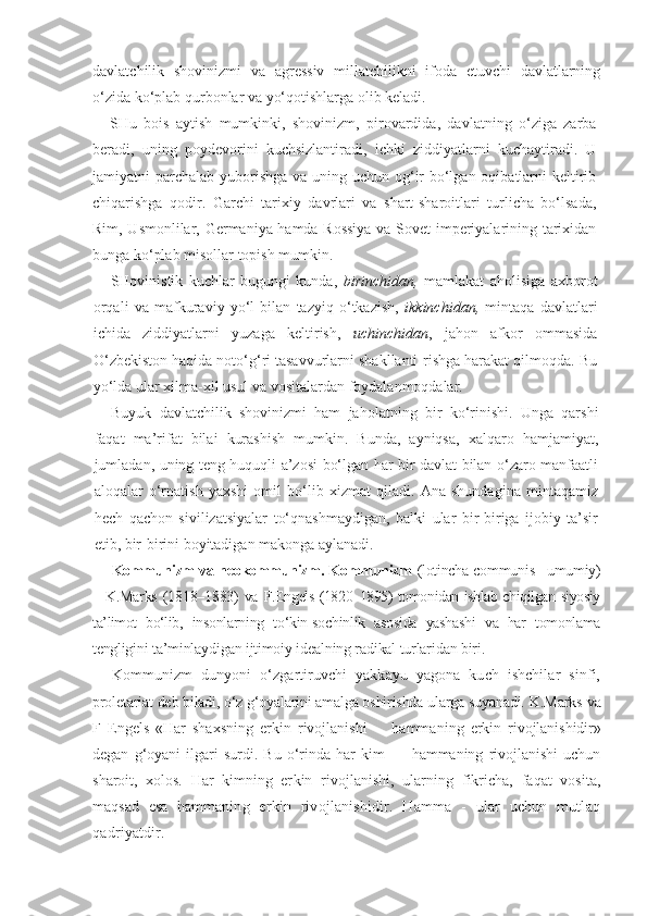 davlatchilik   shovinizmi   va   agressiv   millatchilikni   ifoda   etuvchi   davlatlarning
o‘zida ko‘plab qurbonlar va yo‘qotishlarga olib keladi.
SHu   bois   aytish   mumkinki,   shovinizm,   pirovardida,   davlatning   o‘ziga   zarba
beradi,   uning   poydevorini   kuchsizlantiradi,   ichki   ziddiyatlarni   kuchaytiradi.   U
jamiyatni parchalab yuborishga  va uning uchun og‘ir  bo‘lgan oqibatlarni keltirib
chiqarishga   qodir.   Garchi   tarixiy   davrlari   va   shart-sharoitlari   turlicha   bo‘lsada,
Rim, Usmonlilar, Germaniya hamda Rossiya  va Sovet imperiyalarining tarixidan
bunga ko‘plab misollar topish mumkin.
SHovinistik   kuchlar   bugungi   kunda,   birinchidan,   mamlakat   aholisiga   axborot
orqali   va   mafkuraviy   yo‘l   bilan   tazyiq   o‘tkazish,   ikkinchidan,   mintaqa   davlatlari
ichida   ziddiyatlarni   yuzaga   keltirish,   uchinchidan ,   jahon   afkor   ommasida
O‘zbekiston haqida noto‘g‘ri tasavvurlarni shakllanti-rishga harakat qilmoqda. Bu
yo‘lda ular xilma-xil usul va vositalardan foydalanmoqdalar.
Buyuk   davlatchilik   shovinizmi   ham   jaholatning   bir   ko‘rinishi.   Unga   qarshi
faqat   ma’rifat   bilai   kurashish   mumkin.   Bunda,   ayniqsa,   xalqaro   hamjamiyat,
jumladan, uning teng huquqli a’zosi bo‘lgan har bir davlat bilan o‘zaro manfaatli
aloqalar   o‘rnatish   yaxshi   omil   bo‘lib   xizmat   qiladi.   Ana   shundagina   mintaqamiz
hech   qachon   sivilizatsiyalar   to‘qnashmaydigan,   balki   ular   bir-biriga   ijobiy   ta’sir
etib, bir-birini boyitadigan makonga aylanadi.
Kommunizm va neokommunizm. Kommunizm   (lotincha communis –umumiy)
– K.Marks   (1818–1883)  va   F.Engels (1820–1895) tomonidan ishlab chiqilgan siyosiy
ta’limot   bo‘lib,   insonlarning   to‘kin-sochinlik   asosida   yashashi   va   har   tomonlama
tengligi ni ta’minlaydigan ijtimoiy idealning radikal turlaridan biri.
Kommunizm   dunyoni   o‘zgartiruvchi   yakkayu   yagona   kuch   ishchilar   sinfi,
proletariat deb biladi, o‘z g‘oyalarini amalga oshirishda ularga suyanadi.  K.Marks va
F   Engels   «Har   shaxsning   erkin   rivojlanishi   -     hamma ning   erkin   rivojlanishidir»
degan   g‘oyani   ilgari   surdi.   Bu   o‘rinda   har   kim   —   hammaning   rivojlanishi   uchun
sharoit,   xolos.   Har   kimning   er kin   rivojlanishi,   ularning   fikricha,   faqat   vosita,
maqsad   esa   hamma ning   erkin   rivojlanishidir.   Hamma   -   ular   uchun   mutlaq
qadriyatdir. 