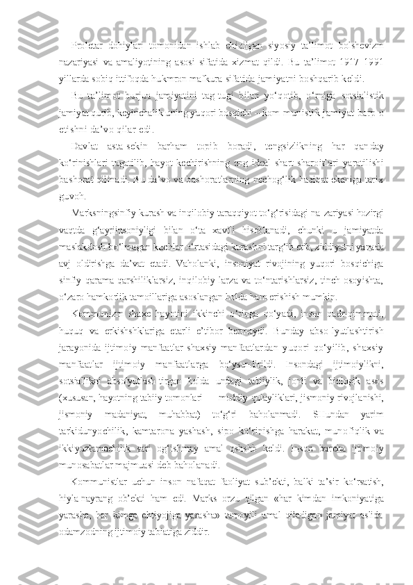 Proletar   dohiylari   tomonidan   ishlab   chiqilgan   siyosiy   ta’limot   bolshevizm
nazariyasi   va   amaliyotining   asosi   sifatida   xizmat   qildi.   Bu   ta’limot   1917–1991
yillarda sobiq ittifoqda hukmron mafkura  sifatida jamiyatni boshqarib keldi.
Bu   ta’limot   burjua   jamiyatini   tag-tugi   bilan   yo‘qotib,   o‘rniga   sotsialistik
jamiyat qurib, keyinchalik uning yuqori bosqichi – kom- munistik jamiyat barp o
etishni da’vo qilar edi.
Davlat   asta-sekin   barham   topib   boradi,   tengsizlikning   har   qan day
ko‘rinishlari   tugatilib,   hayot   kechirishning   eng   ideal   shart-sharo itlari   yaratilishi
bashorat qilinadi. Bu da’vo va bashoratlarning  nechog‘lik haqiqat ekaniga tarix
guvoh.
Marksningsinfiy kurash va inqilobiy taraqqiyot to‘g‘risidagi na- zariyasi hozirgi
vaqtda   g‘ayriinsoniyligi   bilan   o‘ta   xavfli   hisoblana di,   chunki   u   jamiyatda
maslakdosh bo‘lmagan kuchlar o‘rtasidagi kurash ni targ‘ib etib, ziddiyatni yanada
avj   oldirishga   da’vat   etadi.   Vaholan ki,   insoniyat   rivojining   yuqori   bosqichiga
sinfiy   qarama-qarshilik larsiz,   inqilobiy   larza   va   to‘ntarishlarsiz,   tinch-osoyishta,
o‘zaro hamkorlik tamoillariga asoslangan holda ham erishish mumkin.
Kommunizm   shaxe   hayotini   ikkinchi   o‘ringa   qo‘yadi,   inson   qadr-qim mati,
huquq   va   erkishshklariga   etarli   e’tibor   bermaydi.   Bunday   abso- lyutlashtirish
jarayonida   ijtimoiy   manfaatlar   shaxsiy   manfaatlar dan   yuqori   qo‘yilib,   shaxsiy
manfaatlar   ijtimoiy   manfaatlarga   bo‘ysundirildi.   Insondagi   ijtimoiylikni,
sotsiallikni   absolyutlash-tirgan   holda   undagi   tabiiylik,   jonli   va   biologik   asos
(xususan, hayotning tabiiy tomonlari — moddiy qulayliklari, jismoniy rivojla nishi,
jismoniy   madaniyat,   muhabbat)   to‘g‘ri   baholanmadi.   SHundan   yarim
tarkidunyochilik,   kamtarona   yashash,   sipo   ko‘rinishga   harakat,   muno fiqlik   va
ikkiyuzlamachilik   sari   og‘ishmay   amal   qshshb   keldi.   Inson   barcha   ijtimoiy
munosabatlar majmuasi deb baholanadi.
Kommunistlar   uchun   inson   nafaqat   faoliyat   sub’ekti,   balki   ta’sir   ko‘rsatish,
hiyla-nayrang   ob’ekti   ham   edi.   Marks   orzu   qilgan   «har   kim dan   imkoniyatiga
yarasha,   har   kimga   ehtiyojiga   yarasha»   tamoyili   amal   qiladigan   jamiyat   aslida
odamzodning ijtimoiy tabiatiga ziddir. 