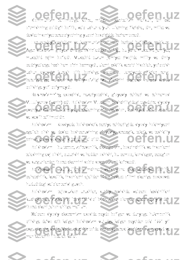 Kommunizm   ta’limotiga   ko‘ra,   millat   –   kapitalizm   mahsuli,   din   esa
o‘tmishning   qoldig‘i   bo‘lib,   xalq   uchun   afyun.   Ularning   fikricha,   din,   millat   va
davlat insoniyat taraqqiyotining yuqori bosqichida  barham topadi.
Har   qanday   sotsializm   va   kommunizm   ta’limoti   barbod   bo‘lishga   mahkum.
Agar   sotsializm   g‘oyasi   amalga   oshiriladigan   bo‘lsa,   bu   yana   mus tabid   jamiyat,
mustabid   rejim   bo‘ladi.   Mustabid   tuzum   jamiyat   rivo jida   milliy   va   diniy
qadriyatlarga hech ham o‘rin bermaydi, ularni   eskilik sarqiti hisoblab, yo‘qotish
uchun   ayovsiz   kurash   olib   borishga   chaqiradi.   Jamiyatda   fikrlar   rang-
barangligiga,   xalqlarning   milliy   o‘zligi   va   g‘ururini   anglashi   hamda   saqlab
qolishiga yo‘l qo‘ymaydi.
Bolshevizmning   asoschisi,   nazariyotchisi,   g‘oyaviy   rahbari   va   rah namosi
V.I.Ulyanov   (Lenin)   edi.   Bolshevizm   V.I.Lenin   boshchiligi dagi   tor   doira   siyosiy
avantyuristlari   va   hokimiyatparastlarning   o‘ta   reaksion,   insoniyat   uchun   zararli
va xavfli ta’limotidir.
Bolshevizm   –   Rossiyada   bolshevistik   partiya   rahbarligida   siyosiy   hokimiyatni
egallab   olish   va   davlat   boshqaruvining   g‘oyaviy,   strategik,   taktik   va   tashkiliy
prinsiplari va vositalari sifatida amal qildi.
Bolshevizm  – bu terror, zo‘ravonlik, ekstremizm, bosqinchilik   va insonlarni
talashning avj olishi, quturishi va haddan oshishi, bu  qamoq, konslager, qatag‘on
va surgunlardan iborat ekannini sobiq  sovet tuzumi ko‘rsatdi.
Bolshevizm   -   bu   qullarcha   mehnat,   vahshiyona   ekspluatatsiya,   och lik,
qahatchilik,   kasallik,   insonlarni   ajalidan   oldin   bevaqt   o‘limi   ekaniga   postsovet
hududidagi xalqlar tarixi guvoh.
Bolshevizm–   tajovuzkor   urushlar,   sun’iy   ravishda   xalqaro   keskinlikni
kuchaytirish, o‘z xalqini "temir to‘siq" bilan tashqi olamdan ajratib qo‘yishdan
iborat ekani jahon ahliga ma’lum.
Xalqaro   siyosiy   ekstremizm   asosida   paydo   bo‘lgan   va   dunyoga   hukm ronlik
qilishga   da’vo   etib   kelgan   bolshevizm   vujudga   kelgan   paytidan   toki   1991   yil
avgustigacha  sobiq Markazdagi  bir to‘da imperiyapa rast   kuchlarning   maqsad   va
manfaatlarini ifodalab keldi. 