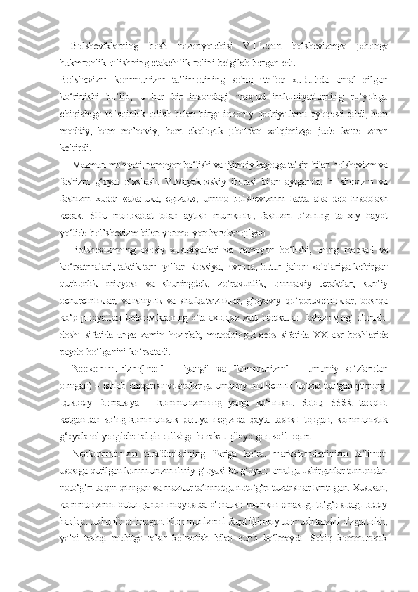 Bolsheviklarning   bosh   nazariyotchisi   V.I.Lenin   bolshevizmga   ja honga
hukmronlik qilishning etakchilik rolini belgilab bergan edi.
Bolshevizm   kommunizm   ta’limotining   sobiq   ittifoq   xududida   amal   qilgan
ko‘rinishi   bo‘lib,   u   har   bir   insondagi   mavjud   imkoni yatlarning   ro‘yobga
chiqishiga   to‘sqinlik   qilish   bilan   birga   insoniy   qadriyatlarni oyoqosti qildi, ham
moddiy,   ham   ma’naviy,   ham   ekolo gik   jihatdan   xalqimizga   juda   katta   zarar
keltirdi.
Mazmun-mohiyati, namoyon bo‘lishi va ijtimoiy hayotga ta’siri bilan  bolshevizm va
fashizm   g‘oyat   o‘xshash.   V.Mayakovskiy   iborasi   bilan   ayt ganda,   bolshevizm   va
fashizm   xuddi   «aka-uka,   egizak»,   ammo   bol shevizmni   katta   aka   deb   hisoblash
kerak.   SHu   munosabat   bilan   aytish   mumkinki,   fashizm   o‘zining   tarixiy   hayot
yo‘lida bol’shevizm bilan  yonma-yon harakat qilgan.
Bolshevizmning   asosiy   xususiyatlari   va   namoyon   bo‘lishi,   uning   maqsad   va
ko‘rsatmalari, taktik tamoyillari Rossiya, Evropa, butun   jahon xalqlariga keltirgan
qurbonlik   miqyosi   va   shuningdek,   zo‘ra vonlik,   ommaviy   teraktlar,   sun’iy
ocharchiliklar,   vahshiylik   va   shafqatsizliklar,   g‘oyaviy   qo‘poruvchiliklar,   boshqa
ko‘p   jinoyatlari   bolsheviklarning o‘ta axloqsiz xatti-harakatlari fashizmvjng‘ o‘tmish-
doshi   sifatida   unga   zamin   hozirlab,   metodologik   aeos   sifatida   XX   asr   boshlarida
paydo bo‘lganini ko‘rsatadi.
Neokommunizm ("neo"   –   "yangi"   va   "kommunizm"   –   umumiy   so‘zla ridan
olingan) – ishlab chiqarish vositalariga umumiy mulkchilik   ko‘zda tutilgan ijtimoiy-
iqtisodiy   formatsiya   –   kommunizmning   yangi   ko‘rinishi.   Sobiq   SSSR   tarqalib
ketganidan   so‘ng   kommunistik   partiya   negizida   qayta   tashkil   topgan,   kommunistik
g‘oyalarni yangicha talqin  qilishga harakat qilayotgan so‘l oqim.
Neokommunizm   tarafdorlarining   fikriga   ko‘ra,   marksizm-leni nizm   ta’limoti
asosiga qurilgan kommunizm ilmiy g‘oyasi bu g‘oyani  amalga oshirganlar tomonidan
noto‘g‘ri talqin qilingan va mazkur ta’limotga noto‘g‘ri tuzatishlar kiritilgan. Xususan,
kommunizmni butun jahon miqyosida o‘rnatish mumkin emasligi to‘g‘risidagi oddiy
haqiqat  tushunib etilmagan. Kommunizmni faqat ijtimoiy turmush tarzini  o‘zgartirish,
ya’ni   tashqi   muhitga   ta’sir   ko‘rsatish   bilan   qurib   bo‘lmay di.   Sobiq   kommunistik 