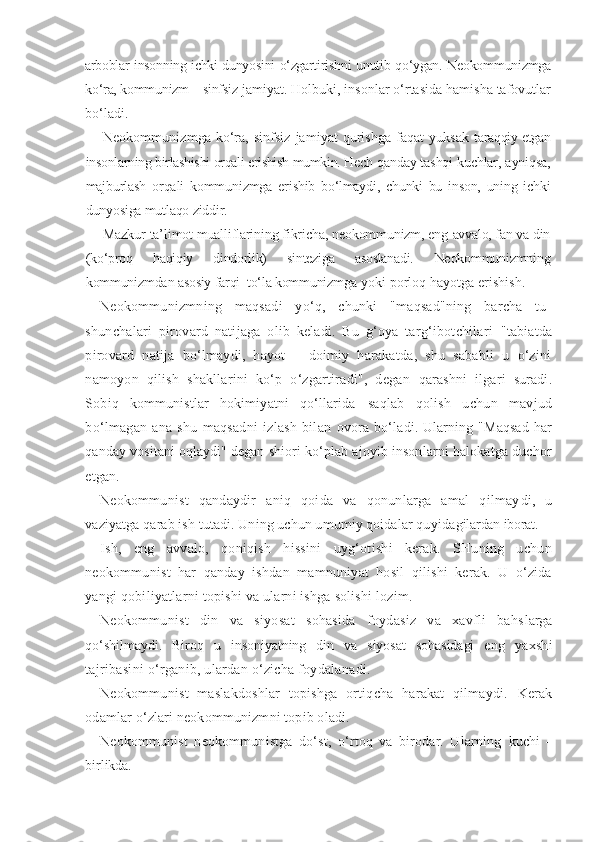 arboblar insonning ichki dunyosini o‘zgarti rishni unutib qo‘ygan. Neokommunizmga
ko‘ra, kommunizm – sinfsiz  jamiyat. Holbuki, insonlar o‘rtasida hamisha tafovutlar
bo‘ladi.
Neokommunizmga  ko‘ra, sinfsiz  jamiyat  qurishga  faqat  yuksak   taraqqiy etgan
insonlarning birlashishi orqali erishish mumkin. Hech  qanday tashqi kuchlar, ayniqsa,
majburlash   orqali   kommunizmga   eri shib   bo‘lmaydi,   chunki   bu   inson,   uning   ichki
dunyosiga mutlaqo ziddir.
Mazkur ta’limot mualliflarining fikricha, neokommunizm, eng  avvalo, fan va din
(ko‘proq   haqiqiy   dindorlik)   sinteziga   asoslanadi.   Neokommunizmning
kommunizmdan asosiy farqi–to‘la kommunizm ga yoki porloq hayotga erishish.
Neokommunizmning   maqsadi   yo‘q,   chunki   "maqsad"ning   barcha   tu-
shunchalari   pirovard   natijaga   olib   keladi.   Bu   g‘oya   targ‘ibotchilari   "tabiatda
pirovard   natija   bo‘lmaydi,   hayot   –   doimiy   harakatda,   shu   sababli   u   o‘zini
namoyon   qilish   shakllarini   ko‘p   o‘zgartiradi",   degan   qarashni   ilgari   suradi.
Sobiq   kommunistlar   hokimiyatni   qo‘llarida   saqlab   qolish   uchun   mavjud
bo‘lmagan   ana   shu   maqsadni   izlash   bilan   ovora  bo‘ladi. Ularning "Maqsad  har
qanday vositani oqlaydi" degan  shiori ko‘plab ajoyib insonlarni halokatga duchor
etgan.
Neokommunist   qandaydir   aniq   qoida   va   qonunlarga   amal   qilmay di,   u
vaziyatga qarab ish tutadi. Uning uchun umumiy qoidalar quyida gilardan iborat.
Ish,   eng   avvalo,   qoniqish   hissini   uyg‘otishi   kerak.   SHuning   uchun
neokommunist   har   qanday   ishdan   mamnuniyat   hosil   qilishi   kerak.   U   o‘zida
yangi qobiliyatlarni topishi va ularni ishga solishi lozim.
Neokommunist   din   va   siyosat   sohasida   foydasiz   va   xavfli   bahs larga
qo‘shilmaydi.   Biroq   u   insoniyatning   din   va   siyosat   sohasidagi   eng   yaxshi
tajribasini o‘rganib, ulardan o‘zicha foydalanadi.
Neokommunist   maslakdoshlar   topishga   ortiqcha   harakat   qilmaydi.   Kerak
odamlar o‘zlari neokommunizmni topib oladi.
Neokommunist   neokommunistga   do‘st,   o‘rtoq   va   birodar.   Ularning   kuchi   –
birlikda. 