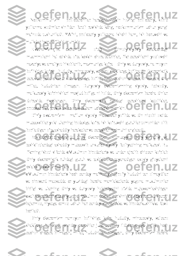 Neokommunizm   –   proletarchilar   harakati.   Lekin   hozirgi   prole tariy,   sobiq
yollanma   xodimlar   sinfidan   farqli   ravishda   keng,   neokommunizm   uchun   yangi
ma’noda   tushuniladi.   YA’ni,   proletariy   yollan ma   ishchi   ham,   ish   beruvchi   va
mulkdor ham bo‘lishi mumkin.
Ekstremizm (lot.   extremus   –   o‘ta)   –   ijtimoiy-siyosiy   xarakterdagi
muammolarni   hal   etishda   o‘ta   keskin   chora-tadbirlar,   fikr-qarashlarni   yoqlovchi
nazariya va amaliyot hisoblanib, mazmuniga ko‘ra – diniy va dunyoviy, na-moyon
bo‘lishiga ko‘ra – hududiy, mintaqaviy, xalqaro shakllarga bo‘linadi. Ekstremistik
qarashlar   juda   chuqur   ildizlarga   ega   bo‘lib,   hech   qachon   chegara   bilmagan,   din,
millat,   hududni tan   olmagan.   Dunyoviy   ekstremizmning   siyosiy,   iqtisodiy,
mafkuraviy ko‘rinishlari mavjud bo‘lga-ni holda, diniy ekstremizm  barcha dinlar
doirasida   rivojlangan.   Diniy   ekstremistik   ruhdagi   qarashlarni   katoliklar,
protestantlar, pravoslavlar orasida ham uchratish mumkin.
Diniy   ekstremizm   –   ma’lum   siyosiy   maqsadlar   yo‘lida   va   din   niqobi   ostida
mutaassiblar yoki ularning irodasiga ko‘ra ish ko‘ruvchi guruhlar tomonidan olib
boriladigan o‘ta ashaddiy harakatlar va qarashlar majmuini anglatadi.
Boshqacharoq   aytganda,   diniy   ekstremizm   —   muayyan   diniy   yo‘nalish   va
tashkilotlardagi   ashaddiy   mutaassib   unsurlar   siyosiy   faoliyatining   mafkurasi.   Bu
fikrning isboti  sifatida «Musulmon birodarlari» va undan ajralib chiqqan ko‘plab
diniy   ekstremistik   ruhdagi   guruh   va   tashkilotlar   tayanadigan   asosiy   g‘oyalarni
eslab o‘tishimiz mumkin.
«Musulmon birodarlari» hech qanday ma’muriy-jug‘rofiy hududni  tan olmaydilar
va   pirovard   maqsadda   er   yuzidagi   barcha   mamlakatlarda   yagona   musulmonlar
birligi   va   ularning   diniy   va   dunyoviy   hokimiyatini   o‘zida   mujassamlashtirgan
«xalifa» rahbarligidagi yagona musulmon davlati qurishni ko‘zlaydilar. Bu shartni
bajarmoq, niyatga etmoq uchun har qanday xunrezlikka va birodarkushlikka fatvo
beriladi.
Diniy   ekstremizm   namoyon   bo‘lishiga   ko‘ra   hududiy,   mintaqaviy,   xalqaro
shakllarga   bo‘linadi.   Bunday   qarashlar   juda   qadimiy   ildizlarga   ega   bo‘lib,   hech
qachon   chegara   bilmagan,   millat,   hududni   tan   olmagan,   diniy   ekstremizm   barcha 