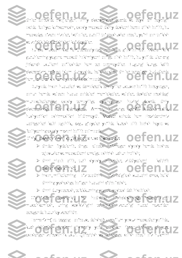 dinlar   doirasida   rivojlangan.   Diniy   ekstremistlar   qaerda   va   qaysi   din   bayrog‘i
ostida faoliyat ko‘rsatmasin, asosiy maqsadi dkniy davlatni barpo qilish bo‘lib, bu
maqsadga o‘zaro nizolar, ixtiloflar, qurolli to‘qnashuvlar orqali, ya’ni qon to‘kish
va zo‘rlik bilan erishishni ko‘zlaydilar.
Bu   esa   mustaqillikka   ham,   taraqqiyotga   ham   katta   g‘ov   bo‘ladi.   Ekstremistik
guruhlarning yagona maqsadi  hokimiyatni  qo‘lga olish  bo‘lib, bu yo‘lda ular  eng
jirkanch   usullarni   qo‘llashdan   ham   tap   tortmaydilar.   Bugungi   kunga   kelib
ekstremizm   nafaqat   islom   dunyosida,   balki   boshqa   din-lar   tarqalgan   hududlarda
ham, to‘la-to‘kis namoyon bo‘lib qolmoqda.
Dunyoda  inson  huquqlari  va  demokratik  tamoyillar  ustuvor  bo‘lib  borayotgan,
qonun   hamda   xalqaro   huquq   qoidalari   mamlakatlar,   xalqlar,   davlatlar   orasidagi
munosabatlarning   asosiy   tamoyiliga   aylanayotgan   hozirgi   davrda   diniy
ekstremizmga   o‘rin   qolmayapti.   Ammo,   bu   unga   qarshi   ku-rashmaslik,
hushyorlikni   oshirmaslikni   bildirmaydi.   Mazkur   sohada   ham   Prezidentimiz
uqtirganlari   kabi   ogohlik,   ezgu   g‘oyalar   yo‘lida   kurash   olib   borish   hayot   va
faoliyatning asosiy mezoni bo‘lib qolmoqda.
Diniy   ekstremizmni keltirib chiqaruvchi sabablar:
 dindan   foydalanib,   dinga     aloqasi   bo‘lmagan   siyosiy   hamda   boshqa
tajovuzlar va maqsadlarni amalga oshirish uchun intilish;
 dinni   niqob   qilib,   turli   siyosiy   mojarolar,   ziddiyatlarni       keltirib
chiqarishga urinish;
 inson, millatlarning       o‘z taqdirini       o‘zi belgilash xuquqini emas, balki
dinning yashashga bo‘lgan huquqini e’tirof etish;
 dinni dunyoqarash, tafakkurning yagona vositasi deb hisoblash.
O‘z-o‘zidan   ravshanki,   bu   hodisalar   O‘zbekistoning   mustaqilligini
mustahkamlash,   uning   xavfsizligini   ta’minlash   zarurligi   nuqtai   nazaridan
qaraganda butunlay zararlidir.
Terrorizm (lot.   teggog–  qo‘rquv,   dahshat)   –  ma’lum   yovuz   maqsadlar   yo‘lida,
kuch   ishlatib,   odamlarni   jismoniy   yo‘q   qilishdan   iborat   bo‘lgan   g‘oyaga
asoslangan   zo‘ravonlik   usuli.   Qo‘rqitish   va   dahshatga   solish   orqali   o‘z   hukmini 