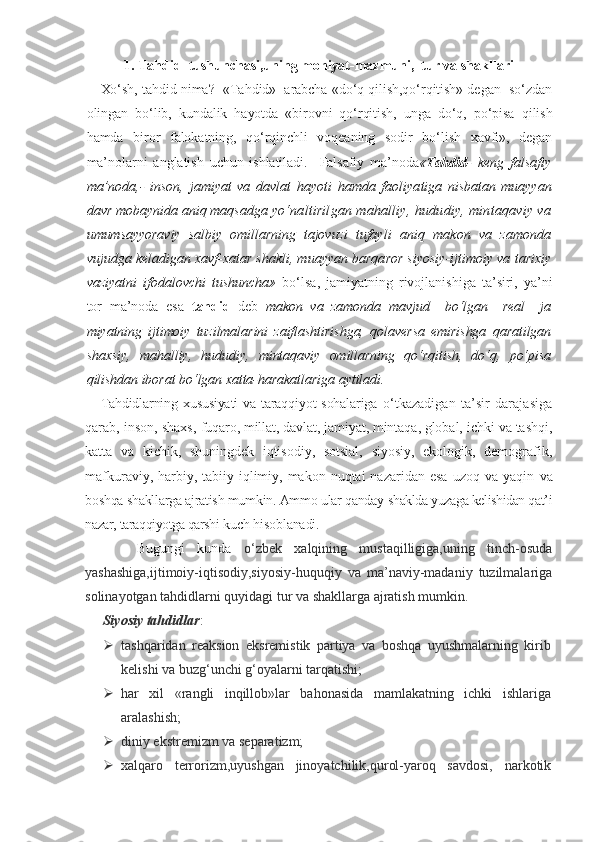 1. Tahdid  tushunchasi,uning mohiyat-mazmuni,  tur va shakllari
Xo‘sh, tahdid nima?  «Tahdid»  arabcha «do‘q qilish,qo‘rqitish» degan  so‘zdan
olingan   bo‘lib,   kundalik   hayotda   «birovni   qo‘rqitish,   unga   do‘q,   po‘pisa   qilish
hamda   biror   falokatning,   qo‘rqinchli   voqeaning   sodir   bo‘lish   xavfi»,   degan
ma’nolarni   anglatish   uchun   ishlatiladi.     Falsafiy   ma’noda « Tah did -   keng   falsafiy
ma’noda,-   inson,   jamiyat   va   davlat   hayoti   hamda   faoliya tiga   nisbatan   muayyan
davr mobaynida aniq maqsadga  yo‘naltirilgan mahalliy, hududiy, mintaqaviy va
umumsayyoraviy   salbiy   omillarning   tajovuzi   tufay li   aniq   makon   va   zamonda
vujudga keladigan xavf-xatar shakli, muayyan barqaror siyosiy-ijtimoiy va  tarixiy
vaziyatni   ifodalovchi   tushuncha»   bo‘lsa,   jamiyatning   rivojlanishiga   ta’siri,   ya’ni
tor   ma’noda   esa   tahdid   deb   makon   va   zamonda   mavjud     bo‘lgan     real     ja
miyatning   ijtimoiy   tuzilmalarini   zaiflashtirishga,   qolaversa   emirishga   qaratilgan
shaxsiy,   mahalliy,   hududiy,   mintaqaviy   omillarning   qo‘rqitish,   do‘q,   po‘pisa
qilishdan iborat bo‘lgan xatta-harakatlariga aytiladi.
Tahdidlarning xususiyati  va taraqqiyot  sohalariga   o‘tkazadigan   ta’sir   darajasiga
qarab, inson, shaxs,  fuqaro, millat, davlat, jamiyat, mintaqa, global,  ichki va tashqi,
katta   va   kichik,   shuningdek   iqtisodiy,   sotsial,   siyosiy,   ekologik,   demografik,
mafkuraviy,  harbiy,  tabiiy-iqlimiy, makon  nuqtai  nazaridan  esa  uzoq  va  yaqin   va
boshqa shakllarga ajratish mumkin. Ammo ular qanday  shaklda yuzaga kelishidan qat’i
nazar, taraqqiyotga qarshi  kuch hisoblanadi.
      Bugungi   kunda   o‘zbek   xalqining   mustaqilligiga,uning   tinch-osuda
yashashiga,ijtimoiy-iqtisodiy,siyosiy-huquqiy   va   ma’naviy-madaniy   tuzilmalariga
solinayotgan tahdidlarni quyidagi tur va shakllarga ajratish mumkin.
Siyosiy tahdidlar :
 tashqaridan   reaksion   eksremistik   partiya   va   boshqa   uyushmalarning   kirib
kelishi va buzg‘unchi g‘oyalarni tarqatishi;
 har   xil   «rangli   inqillob»lar   bahonasida   mamlakatning   ichki   ishlariga
aralashish;
 diniy ekstremizm va separatizm;
 xalqaro   terrorizm,uyushgan   jinoyatchilik,qurol-yaroq   savdosi,   narkotik 