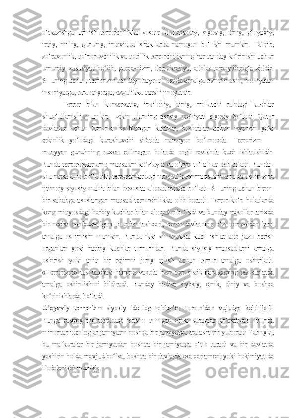 o‘tkazishga   urinish   terrorchilikka   xosdir.   U   iqtisodiy,   siyosiy,   diniy,   g‘oyaviy,
irqiy,   milliy,   guruhiy,   individual   shakllarda   namoyon   bo‘lishi   mumkin.   Ta’qib,
zo‘ravonlik, qo‘poruvchilik va qotillik terrorchilikning har qanday ko‘rinishi uchun
umumiy   xususiyat   bo‘lib,   guma-nizm,   demokratiya,   adolat   tamoyillarig‘a   ziddir.
SHuning uchun, terrorizm qanday "bayroq" ostida amalga oshirilmasin, mohiyatan
insoniyatga, taraqqiyotga, ezgulikka qarshi jinoyatdir.
        Terror   bilan   konservativ,   inqilobiy,   diniy,   millatchi   ruhdagi   kuchlar
shug‘ullanishi   mumkin.   Lekin   ularning   asosiy   mohiyati   siyosiy   bo‘ladi.   Qator
davlatlar   uchun   terrorist   hisoblangan   kuchlar,   boshqalar   uchun   isyonchi   yoki
erkinlik   yo‘lidagi   kurashuvchi   sifatida   namoyon   bo‘lmoqda.   Terrorizm   —
muayyan   guruhning   ruxsat   etilmagan   holatda   ongli   ravishda   kuch   ishlatishidir.
Bunda terrorchilar aniq maqsadni ko‘zlaydi va o‘zini to‘la haq deb biladi. Bundan
shu narsa aniq bo‘ladiki, terrorchilardagi mavjud kuch maqsadni amalga oshirishda
ijtimoiy-siyosiy muhit bilan bevosita aloqadorlikda bo‘ladi. SHuning uchun biron-
bir   sababga   asoslangan   maqsad   terrorchilikka   olib   boradi.   Terror   ko‘p   holatlarda
keng miqyosdagi harbiy kuchlar bilan aloqador bo‘ladi va bunday misollar tarixda
bir   necha   bor   kuzatilgan.   Bundan   tashqari,   terror   davlatning   o‘zi   tomonidan   ham
amalga   oshirilishi   mumkin.   Bunda   ikki   xil   shaklda   kuch   ishlatiladi:   jazo   berish
organlari   yoki   harbiy   kuchlar   tomonidan.   Bunda   siyosiy   maqsadlarni   amalga
oshirish   yoki   aniq   bir   rejimni   joriy   qilish   uchun   terror   amalga   oshiriladi.
«Terrorizm»   tushunchasi   hamma   vaqtda   ham   terroristik   harakatning   tez   sur’atda
amalga   oshirilishini   bildiradi.   Bunday   hodisa   siyosiy,   etnik,   diniy   va   boshqa
ko‘rinishlarda bo‘ladi.
G‘oyaviy   terrorizm   siyosiy   ideolog   rahbarlar   tomonidan   vujudga   keltiriladi.
Bunga   rasmiy   tor   doiradagi   istisno   qilingan   ichki   sabablar   ko‘rsatiladi.   Bunda
minoritar ideologlar jamiyatni boshqa bir jamiyatga aralashtirib yuboradi Tabiiyki,
bu   mafkuralar   bir   jamiyatdan   boshqa   bir   jamiyatga   o‘tib   turadi   va   bir   davlatda
yashirin holda mavjud bo‘lsa, boshqa bir davlatda esa parlament yoki hokimiyatida
ifodalanishi mumkin. 